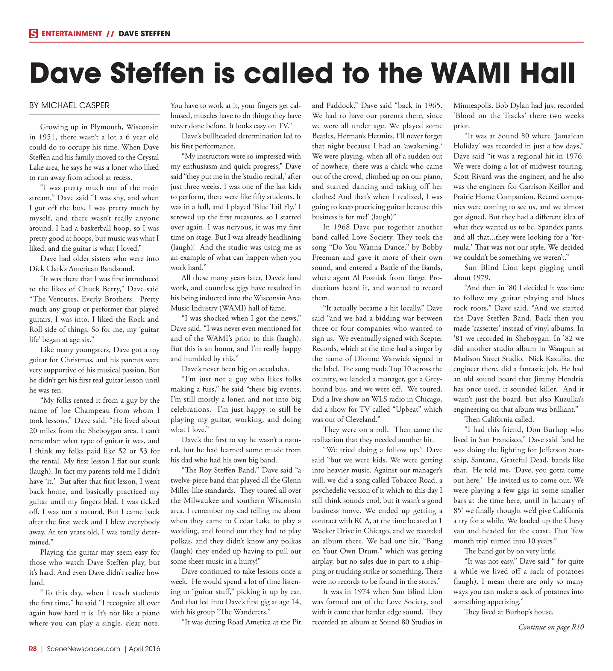 R8  | SceneNewspaper.com | April 2016
ENTERTAINMENT // DAVE STEFFEN
BY MICHAEL CASPER
Growing up in Plymouth, Wisconsin
in 1951, there wasn’t a lot a 6 year old
could do to occupy his time. When Dave
Steffen and his family moved to the Crystal
Lake area, he says he was a loner who liked
to run away from school at recess.
“I was pretty much out of the main
stream,” Dave said “I was shy, and when
I got off the bus, I was pretty much by
myself, and there wasn’t really anyone
around. I had a basketball hoop, so I was
pretty good at hoops, but music was what I
liked, and the guitar is what I loved.”
Dave had older sisters who were into
Dick Clark’s American Bandstand.
“It was there that I was first introduced
to the likes of Chuck Berry,” Dave said
“The Ventures, Everly Brothers. Pretty
much any group or performer that played
guitars, I was into. I liked the Rock and
Roll side of things. So for me, my ‘guitar
life’ began at age six.”
Like many youngsters, Dave got a toy
guitar for Christmas, and his parents were
very supportive of his musical passion. But
he didn’t get his first real guitar lesson until
he was ten.
“My folks rented it from a guy by the
name of Joe Champeau from whom I
took lessons,” Dave said. “He lived about
20 miles from the Sheboygan area. I can’t
remember what type of guitar it was, and
I think my folks paid like $2 or $3 for
the rental. My first lesson I flat out stunk
(laugh). In fact my parents told me I didn’t
have ‘it.’ But after that first lesson, I went
back home, and basically practiced my
guitar until my fingers bled. I was ticked
off. I was not a natural. But I came back
after the first week and I blew everybody
away. At ten years old, I was totally deter-
mined.”
Playing the guitar may seem easy for
those who watch Dave Steffen play, but
it’s hard. And even Dave didn’t realize how
hard.
“To this day, when I teach students
the first time,” he said “I recognize all over
again how hard it is. It’s not like a piano
where you can play a single, clear note.
You have to work at it, your fingers get cal-
loused, muscles have to do things they have
never done before. It looks easy on TV.”
Dave’s bullheaded determination led to
his first performance.
“My instructors were so impressed with
my enthusiasm and quick progress,” Dave
said “they put me in the ‘studio recital,’ after
just three weeks. I was one of the last kids
to perform, there were like fifty students. It
was in a hall, and I played ‘Blue Tail Fly.’ I
screwed up the first measures, so I started
over again. I was nervous, it was my first
time on stage. But I was already headlining
(laugh)! And the studio was using me as
an example of what can happen when you
work hard.”
All these many years later, Dave’s hard
work, and countless gigs have resulted in
his being inducted into the Wisconsin Area
Music Industry (WAMI) hall of fame.
“I was shocked when I got the news,”
Dave said. “I was never even mentioned for
and of the WAMI’s prior to this (laugh).
But this is an honor, and I’m really happy
and humbled by this.”
Dave’s never been big on accolades.
“I’m just not a guy who likes folks
making a fuss,” he said “these big events,
I’m still mostly a loner, and not into big
celebrations. I’m just happy to still be
playing my guitar, working, and doing
what I love.”
Dave’s the first to say he wasn’t a natu-
ral, but he had learned some music from
his dad who had his own big band.
“The Roy Steffen Band,” Dave said “a
twelve-piece band that played all the Glenn
Miller-like standards. They toured all over
the Milwaukee and southern Wisconsin
area. I remember my dad telling me about
when they came to Cedar Lake to play a
wedding, and found out they had to play
polkas, and they didn’t know any polkas
(laugh) they ended up having to pull out
some sheet music in a hurry!”
Dave continued to take lessons once a
week. He would spend a lot of time listen-
ing to “guitar stuff,” picking it up by ear.
And that led into Dave’s first gig at age 14,
with his group “The Wanderers.”
“It was during Road America at the Pit
and Paddock,” Dave said “back in 1965.
We had to have our parents there, since
we were all under age. We played some
Beatles, Herman’s Hermits. I’ll never forget
that night because I had an ‘awakening.‘
We were playing, when all of a sudden out
of nowhere, there was a chick who came
out of the crowd, climbed up on our piano,
and started dancing and taking off her
clothes! And that’s when I realized, I was
going to keep practicing guitar because this
business is for me!’ (laugh)”
In 1968 Dave put together another
band called Love Society. They took the
song “Do You Wanna Dance,” by Bobby
Freeman and gave it more of their own
sound, and entered a Battle of the Bands,
where agent Al Posniak from Target Pro-
ductions heard it, and wanted to record
them.
“It actually became a hit locally,” Dave
said “and we had a bidding war between
three or four companies who wanted to
sign us. We eventually signed with Scepter
Records, which at the time had a singer by
the name of Dionne Warwick signed to
the label. The song made Top 10 across the
country, we landed a manager, got a Grey-
hound bus, and we were off. We toured.
Did a live show on WLS radio in Chicago,
did a show for TV called “Upbeat” which
was out of Cleveland.”
They were on a roll. Then came the
realization that they needed another hit.
“We tried doing a follow up,” Dave
said “but we were kids. We were getting
into heavier music. Against our manager’s
will, we did a song called Tobacco Road, a
psychedelic version of it which to this day I
still think sounds cool, but it wasn’t a good
business move. We ended up getting a
contract with RCA, at the time located at 1
Wacker Drive in Chicago, and we recorded
an album there. We had one hit, “Bang
on Your Own Drum,” which was getting
airplay, but no sales due in part to a ship-
ping or trucking strike or something. There
were no records to be found in the stores.”
It was in 1974 when Sun Blind Lion
was formed out of the Love Society, and
with it came that harder edge sound. They
recorded an album at Sound 80 Studios in
Minneapolis. Bob Dylan had just recorded
‘Blood on the Tracks’ there two weeks
prior.
“It was at Sound 80 where ‘Jamaican
Holiday’ was recorded in just a few days,”
Dave said “it was a regional hit in 1976.
We were doing a lot of midwest touring.
Scott Rivard was the engineer, and he also
was the engineer for Garrison Keillor and
Prairie Home Companion. Record compa-
nies were coming to see us, and we almost
got signed. But they had a different idea of
what they wanted us to be. Spandex pants,
and all that...they were looking for a ‘for-
mula.’ That was not our style. We decided
we couldn’t be something we weren’t.”
Sun Blind Lion kept gigging until
about 1979.
“And then in ’80 I decided it was time
to follow my guitar playing and blues
rock roots,” Dave said. “And we started
the Dave Steffen Band. Back then you
made ‘cassettes’ instead of vinyl albums. In
’81 we recorded in Sheboygan. In ’82 we
did another studio album in Waupun at
Madison Street Studio. Nick Kazulka, the
engineer there, did a fantastic job. He had
an old sound board that Jimmy Hendrix
has once used, it sounded killer. And it
wasn’t just the board, but also Kuzulka’s
engineering on that album was brilliant.”
Then California called.
“I had this friend, Don Burhop who
lived in San Francisco,” Dave said “and he
was doing the lighting for Jefferson Star-
ship, Santana, Grateful Dead, bands like
that. He told me, ‘Dave, you gotta come
out here.’ He invited us to come out. We
were playing a few gigs in some smaller
bars at the time here, until in January of
85’ we finally thought we’d give California
a try for a while. We loaded up the Chevy
van and headed for the coast. That ‘few
month trip’ turned into 10 years.”
The band got by on very little.
“It was not easy,” Dave said “ for quite
a while we lived off a sack of potatoes
(laugh). I mean there are only so many
ways you can make a sack of potatoes into
something appetizing.”
They lived at Burhop’s house.
Dave Steffen is called to the WAMI Hall
Continue on page R10
 