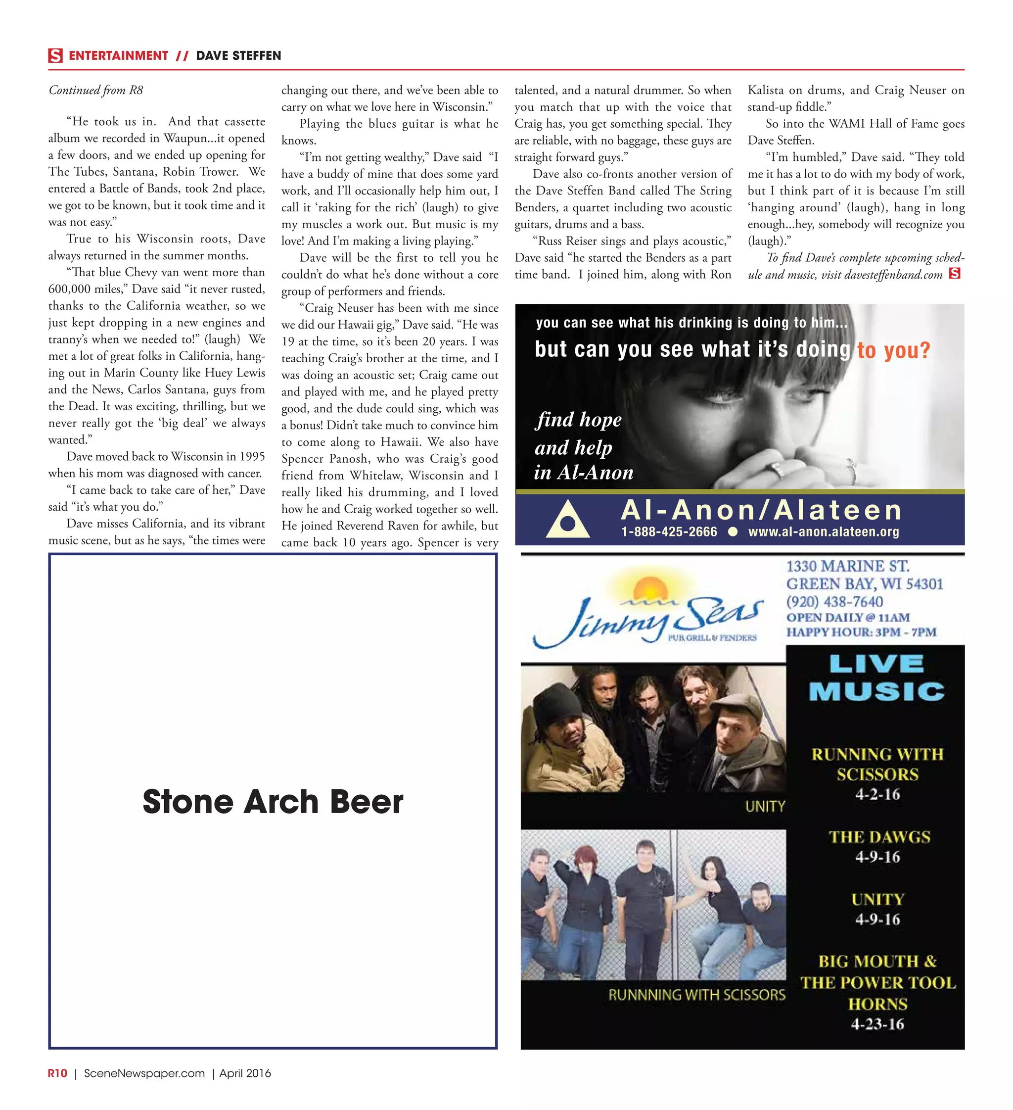 R10  | SceneNewspaper.com | April 2016
ENTERTAINMENT // DAVE STEFFEN
“He took us in. And that cassette
album we recorded in Waupun...it opened
a few doors, and we ended up opening for
The Tubes, Santana, Robin Trower. We
entered a Battle of Bands, took 2nd place,
we got to be known, but it took time and it
was not easy.”
True to his Wisconsin roots, Dave
always returned in the summer months.
“That blue Chevy van went more than
600,000 miles,” Dave said “it never rusted,
thanks to the California weather, so we
just kept dropping in a new engines and
tranny’s when we needed to!” (laugh) We
met a lot of great folks in California, hang-
ing out in Marin County like Huey Lewis
and the News, Carlos Santana, guys from
the Dead. It was exciting, thrilling, but we
never really got the ‘big deal’ we always
wanted.”
Dave moved back to Wisconsin in 1995
when his mom was diagnosed with cancer.
“I came back to take care of her,” Dave
said “it’s what you do.”
Dave misses California, and its vibrant
music scene, but as he says, “the times were
changing out there, and we’ve been able to
carry on what we love here in Wisconsin.”
Playing the blues guitar is what he
knows.
“I’m not getting wealthy,” Dave said “I
have a buddy of mine that does some yard
work, and I’ll occasionally help him out, I
call it ‘raking for the rich’ (laugh) to give
my muscles a work out. But music is my
love! And I’m making a living playing.”
Dave will be the first to tell you he
couldn’t do what he’s done without a core
group of performers and friends.
“Craig Neuser has been with me since
we did our Hawaii gig,” Dave said. “He was
19 at the time, so it’s been 20 years. I was
teaching Craig’s brother at the time, and I
was doing an acoustic set; Craig came out
and played with me, and he played pretty
good, and the dude could sing, which was
a bonus! Didn’t take much to convince him
to come along to Hawaii. We also have
Spencer Panosh, who was Craig’s good
friend from Whitelaw, Wisconsin and I
really liked his drumming, and I loved
how he and Craig worked together so well.
He joined Reverend Raven for awhile, but
came back 10 years ago. Spencer is very
talented, and a natural drummer. So when
you match that up with the voice that
Craig has, you get something special. They
are reliable, with no baggage, these guys are
straight forward guys.”
Dave also co-fronts another version of
the Dave Steffen Band called The String
Benders, a quartet including two acoustic
guitars, drums and a bass.
“Russ Reiser sings and plays acoustic,”
Dave said “he started the Benders as a part
time band. I joined him, along with Ron
Kalista on drums, and Craig Neuser on
stand-up fiddle.”
So into the WAMI Hall of Fame goes
Dave Steffen.
“I’m humbled,” Dave said. “They told
me it has a lot to do with my body of work,
but I think part of it is because I’m still
‘hanging around’ (laugh), hang in long
enough...hey, somebody will recognize you
(laugh).”
To find Dave’s complete upcoming sched-
ule and music, visit davesteffenband.com
Stone Arch Beer
c
Continued from R8
 