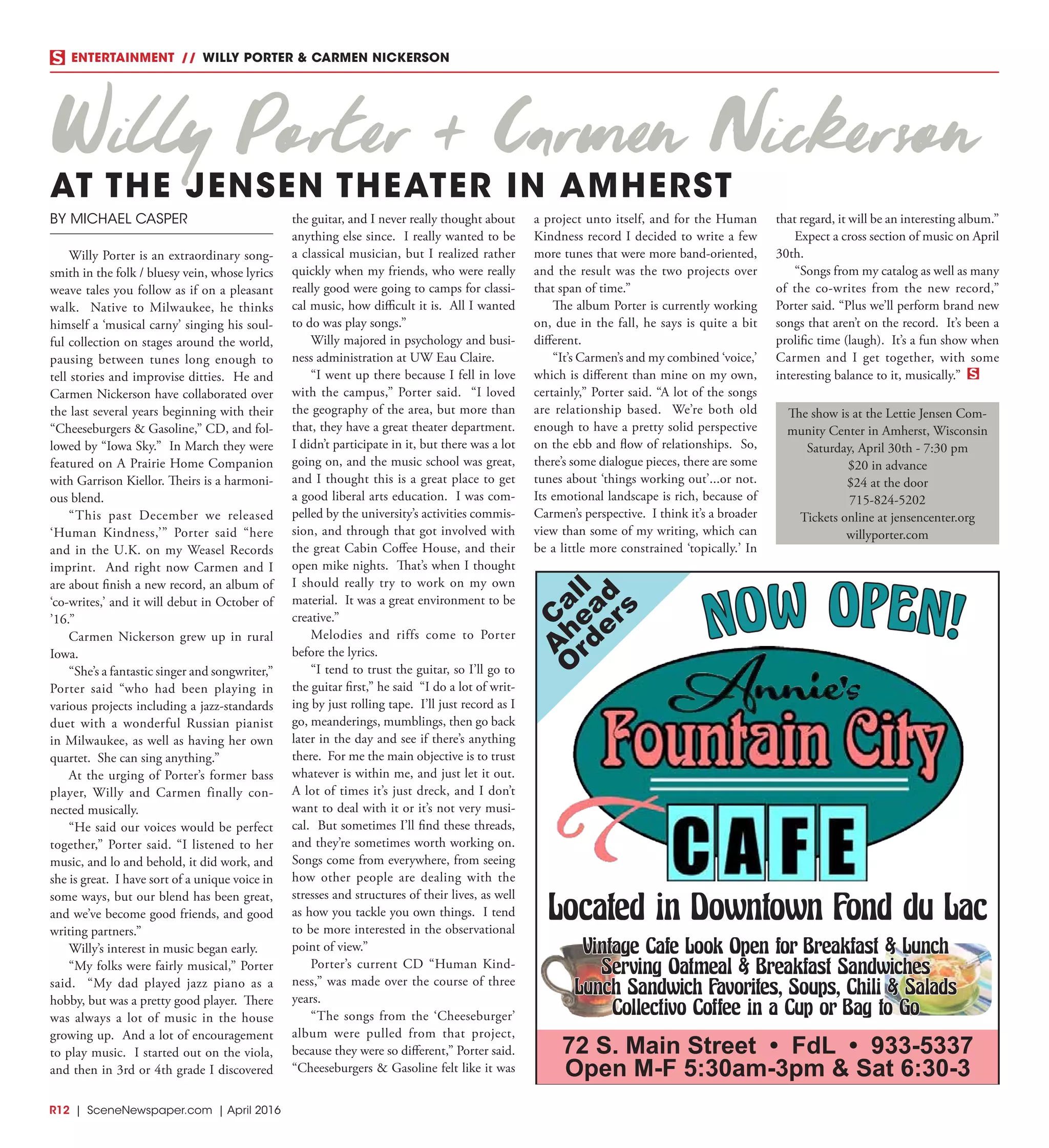 R12  | SceneNewspaper.com | April 2016
ENTERTAINMENT // WILLY PORTER & CARMEN NICKERSON
BY MICHAEL CASPER
Willy Porter is an extraordinary song-
smith in the folk / bluesy vein, whose lyrics
weave tales you follow as if on a pleasant
walk. Native to Milwaukee, he thinks
himself a ‘musical carny’ singing his soul-
ful collection on stages around the world,
pausing between tunes long enough to
tell stories and improvise ditties. He and
Carmen Nickerson have collaborated over
the last several years beginning with their
“Cheeseburgers & Gasoline,” CD, and fol-
lowed by “Iowa Sky.” In March they were
featured on A Prairie Home Companion
with Garrison Kiellor. Theirs is a harmoni-
ous blend.
“This past December we released
‘Human Kindness,’” Porter said “here
and in the U.K. on my Weasel Records
imprint. And right now Carmen and I
are about finish a new record, an album of
‘co-writes,’ and it will debut in October of
’16.”
Carmen Nickerson grew up in rural
Iowa.
“She’s a fantastic singer and songwriter,”
Porter said “who had been playing in
various projects including a jazz-standards
duet with a wonderful Russian pianist
in Milwaukee, as well as having her own
quartet. She can sing anything.”
At the urging of Porter’s former bass
player, Willy and Carmen finally con-
nected musically.
“He said our voices would be perfect
together,” Porter said. “I listened to her
music, and lo and behold, it did work, and
she is great. I have sort of a unique voice in
some ways, but our blend has been great,
and we’ve become good friends, and good
writing partners.”
Willy’s interest in music began early.
“My folks were fairly musical,” Porter
said. “My dad played jazz piano as a
hobby, but was a pretty good player. There
was always a lot of music in the house
growing up. And a lot of encouragement
to play music. I started out on the viola,
and then in 3rd or 4th grade I discovered
the guitar, and I never really thought about
anything else since. I really wanted to be
a classical musician, but I realized rather
quickly when my friends, who were really
really good were going to camps for classi-
cal music, how difficult it is. All I wanted
to do was play songs.”
Willy majored in psychology and busi-
ness administration at UW Eau Claire.
“I went up there because I fell in love
with the campus,” Porter said. “I loved
the geography of the area, but more than
that, they have a great theater department.
I didn’t participate in it, but there was a lot
going on, and the music school was great,
and I thought this is a great place to get
a good liberal arts education. I was com-
pelled by the university’s activities commis-
sion, and through that got involved with
the great Cabin Coffee House, and their
open mike nights. That’s when I thought
I should really try to work on my own
material. It was a great environment to be
creative.”
Melodies and riffs come to Porter
before the lyrics.
“I tend to trust the guitar, so I’ll go to
the guitar first,” he said “I do a lot of writ-
ing by just rolling tape. I’ll just record as I
go, meanderings, mumblings, then go back
later in the day and see if there’s anything
there. For me the main objective is to trust
whatever is within me, and just let it out.
A lot of times it’s just dreck, and I don’t
want to deal with it or it’s not very musi-
cal. But sometimes I’ll find these threads,
and they’re sometimes worth working on.
Songs come from everywhere, from seeing
how other people are dealing with the
stresses and structures of their lives, as well
as how you tackle you own things. I tend
to be more interested in the observational
point of view.”
Porter’s current CD “Human Kind-
ness,” was made over the course of three
years.
“The songs from the ‘Cheeseburger’
album were pulled from that project,
because they were so different,” Porter said.
“Cheeseburgers & Gasoline felt like it was
a project unto itself, and for the Human
Kindness record I decided to write a few
more tunes that were more band-oriented,
and the result was the two projects over
that span of time.”
The album Porter is currently working
on, due in the fall, he says is quite a bit
different.
“It’s Carmen’s and my combined ‘voice,’
which is different than mine on my own,
certainly,” Porter said. “A lot of the songs
are relationship based. We’re both old
enough to have a pretty solid perspective
on the ebb and flow of relationships. So,
there’s some dialogue pieces, there are some
tunes about ‘things working out’...or not.
Its emotional landscape is rich, because of
Carmen’s perspective. I think it’s a broader
view than some of my writing, which can
be a little more constrained ‘topically.’ In
that regard, it will be an interesting album.”
Expect a cross section of music on April
30th.
“Songs from my catalog as well as many
of the co-writes from the new record,”
Porter said. “Plus we’ll perform brand new
songs that aren’t on the record. It’s been a
prolific time (laugh). It’s a fun show when
Carmen and I get together, with some
interesting balance to it, musically.”
The show is at the Lettie Jensen Com-
munity Center in Amherst, Wisconsin
Saturday, April 30th - 7:30 pm
$20 in advance
$24 at the door
715-824-5202
Tickets online at jensencenter.org
willyporter.com
C
all
A
head
O
rders
72 S. Main Street • FdL • 933-5337
Open M-F 5:30am-3pm & Sat 6:30-3
Located in Downtown Fond du Lac
Vintage Cafe Look Open for Breakfast & Lunch
Serving Oatmeal & Breakfast Sandwiches
Lunch Sandwich Favorites, Soups, Chili & Salads
Collectivo Coffee in a Cup or Bag to Go
NOW OPEN!
Willy Porter & Carmen Nickerson
AT THE JENSEN THEATER IN AMHERST
 