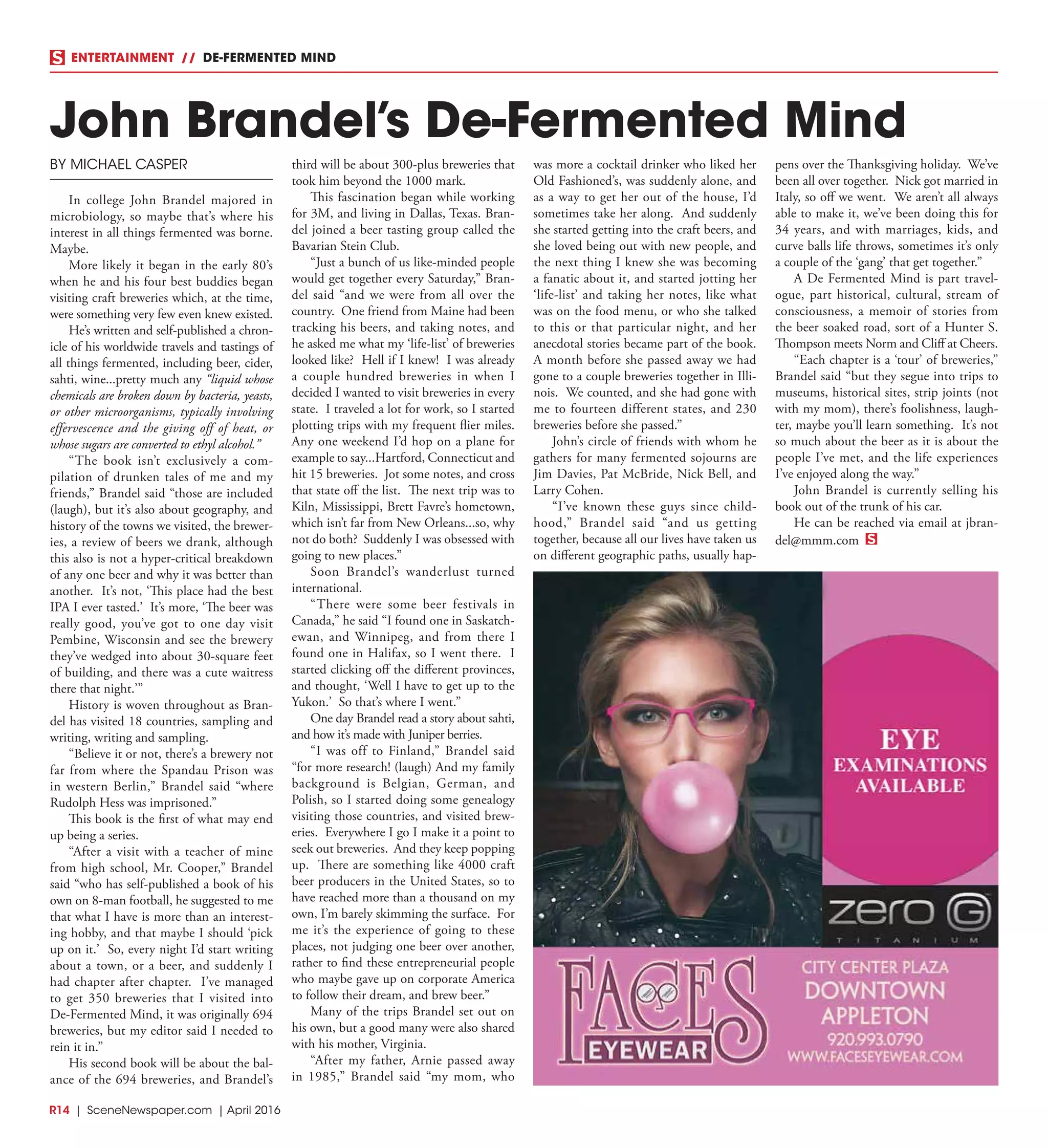 R14  | SceneNewspaper.com | April 2016
ENTERTAINMENT // DE-FERMENTED MIND
BY MICHAEL CASPER
In college John Brandel majored in
microbiology, so maybe that’s where his
interest in all things fermented was borne.
Maybe.
More likely it began in the early 80’s
when he and his four best buddies began
visiting craft breweries which, at the time,
were something very few even knew existed.
He’s written and self-published a chron-
icle of his worldwide travels and tastings of
all things fermented, including beer, cider,
sahti, wine...pretty much any “liquid whose
chemicals are broken down by bacteria, yeasts,
or other microorganisms, typically involving
effervescence and the giving off of heat, or
whose sugars are converted to ethyl alcohol.”
“The book isn’t exclusively a com-
pilation of drunken tales of me and my
friends,” Brandel said “those are included
(laugh), but it’s also about geography, and
history of the towns we visited, the brewer-
ies, a review of beers we drank, although
this also is not a hyper-critical breakdown
of any one beer and why it was better than
another. It’s not, ‘This place had the best
IPA I ever tasted.’ It’s more, ‘The beer was
really good, you’ve got to one day visit
Pembine, Wisconsin and see the brewery
they’ve wedged into about 30-square feet
of building, and there was a cute waitress
there that night.’”
History is woven throughout as Bran-
del has visited 18 countries, sampling and
writing, writing and sampling.
“Believe it or not, there’s a brewery not
far from where the Spandau Prison was
in western Berlin,” Brandel said “where
Rudolph Hess was imprisoned.”
This book is the first of what may end
up being a series.
“After a visit with a teacher of mine
from high school, Mr. Cooper,” Brandel
said “who has self-published a book of his
own on 8-man football, he suggested to me
that what I have is more than an interest-
ing hobby, and that maybe I should ‘pick
up on it.’ So, every night I’d start writing
about a town, or a beer, and suddenly I
had chapter after chapter. I’ve managed
to get 350 breweries that I visited into
De-Fermented Mind, it was originally 694
breweries, but my editor said I needed to
rein it in.”
His second book will be about the bal-
ance of the 694 breweries, and Brandel’s
third will be about 300-plus breweries that
took him beyond the 1000 mark.
This fascination began while working
for 3M, and living in Dallas, Texas. Bran-
del joined a beer tasting group called the
Bavarian Stein Club.
“Just a bunch of us like-minded people
would get together every Saturday,” Bran-
del said “and we were from all over the
country. One friend from Maine had been
tracking his beers, and taking notes, and
he asked me what my ‘life-list’ of breweries
looked like? Hell if I knew! I was already
a couple hundred breweries in when I
decided I wanted to visit breweries in every
state. I traveled a lot for work, so I started
plotting trips with my frequent flier miles.
Any one weekend I’d hop on a plane for
example to say...Hartford, Connecticut and
hit 15 breweries. Jot some notes, and cross
that state off the list. The next trip was to
Kiln, Mississippi, Brett Favre’s hometown,
which isn’t far from New Orleans...so, why
not do both? Suddenly I was obsessed with
going to new places.”
Soon Brandel’s wanderlust turned
international.
“There were some beer festivals in
Canada,” he said “I found one in Saskatch-
ewan, and Winnipeg, and from there I
found one in Halifax, so I went there. I
started clicking off the different provinces,
and thought, ‘Well I have to get up to the
Yukon.’ So that’s where I went.”
One day Brandel read a story about sahti,
and how it’s made with Juniper berries.
“I was off to Finland,” Brandel said
“for more research! (laugh) And my family
background is Belgian, German, and
Polish, so I started doing some genealogy
visiting those countries, and visited brew-
eries. Everywhere I go I make it a point to
seek out breweries. And they keep popping
up. There are something like 4000 craft
beer producers in the United States, so to
have reached more than a thousand on my
own, I’m barely skimming the surface. For
me it’s the experience of going to these
places, not judging one beer over another,
rather to find these entrepreneurial people
who maybe gave up on corporate America
to follow their dream, and brew beer.”
Many of the trips Brandel set out on
his own, but a good many were also shared
with his mother, Virginia.
“After my father, Arnie passed away
in 1985,” Brandel said “my mom, who
was more a cocktail drinker who liked her
Old Fashioned’s, was suddenly alone, and
as a way to get her out of the house, I’d
sometimes take her along. And suddenly
she started getting into the craft beers, and
she loved being out with new people, and
the next thing I knew she was becoming
a fanatic about it, and started jotting her
‘life-list’ and taking her notes, like what
was on the food menu, or who she talked
to this or that particular night, and her
anecdotal stories became part of the book.
A month before she passed away we had
gone to a couple breweries together in Illi-
nois. We counted, and she had gone with
me to fourteen different states, and 230
breweries before she passed.”
John’s circle of friends with whom he
gathers for many fermented sojourns are
Jim Davies, Pat McBride, Nick Bell, and
Larry Cohen.
“I’ve known these guys since child-
hood,” Brandel said “and us getting
together, because all our lives have taken us
on different geographic paths, usually hap-
pens over the Thanksgiving holiday. We’ve
been all over together. Nick got married in
Italy, so off we went. We aren’t all always
able to make it, we’ve been doing this for
34 years, and with marriages, kids, and
curve balls life throws, sometimes it’s only
a couple of the ‘gang’ that get together.”
A De Fermented Mind is part travel-
ogue, part historical, cultural, stream of
consciousness, a memoir of stories from
the beer soaked road, sort of a Hunter S.
Thompson meets Norm and Cliff at Cheers.
“Each chapter is a ‘tour’ of breweries,”
Brandel said “but they segue into trips to
museums, historical sites, strip joints (not
with my mom), there’s foolishness, laugh-
ter, maybe you’ll learn something. It’s not
so much about the beer as it is about the
people I’ve met, and the life experiences
I’ve enjoyed along the way.”
John Brandel is currently selling his
book out of the trunk of his car.
He can be reached via email at jbran-
del@mmm.com
John Brandel’s De-Fermented Mind
 