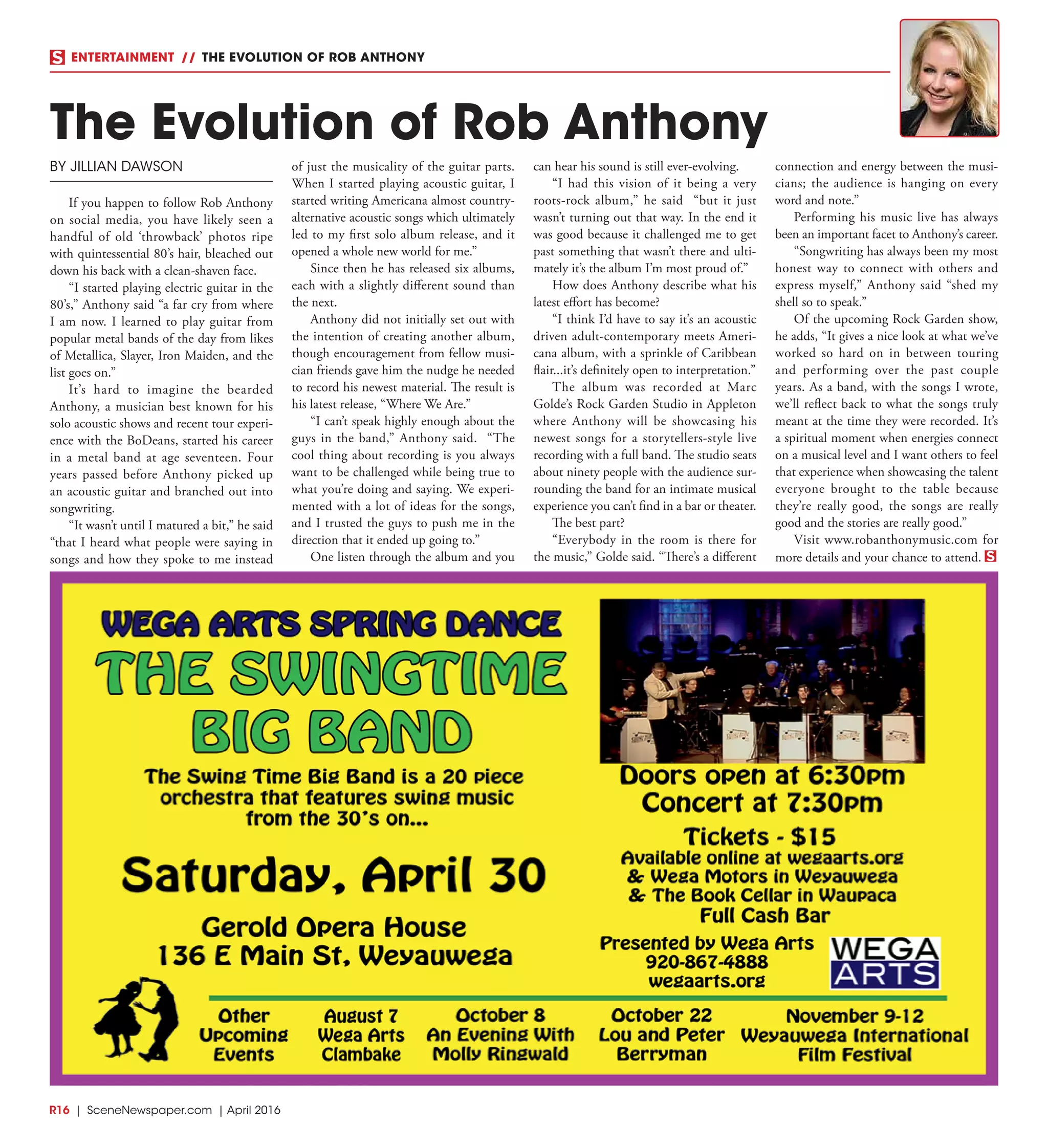R16  | SceneNewspaper.com | April 2016
ENTERTAINMENT // THE EVOLUTION OF ROB ANTHONY
BY JILLIAN DAWSON
If you happen to follow Rob Anthony
on social media, you have likely seen a
handful of old ‘throwback’ photos ripe
with quintessential 80’s hair, bleached out
down his back with a clean-shaven face.
“I started playing electric guitar in the
80’s,” Anthony said “a far cry from where
I am now. I learned to play guitar from
popular metal bands of the day from likes
of Metallica, Slayer, Iron Maiden, and the
list goes on.”
It’s hard to imagine the bearded
Anthony, a musician best known for his
solo acoustic shows and recent tour experi-
ence with the BoDeans, started his career
in a metal band at age seventeen. Four
years passed before Anthony picked up
an acoustic guitar and branched out into
songwriting.
“It wasn’t until I matured a bit,” he said
“that I heard what people were saying in
songs and how they spoke to me instead
of just the musicality of the guitar parts.
When I started playing acoustic guitar, I
started writing Americana almost country-
alternative acoustic songs which ultimately
led to my first solo album release, and it
opened a whole new world for me.”
Since then he has released six albums,
each with a slightly different sound than
the next.
Anthony did not initially set out with
the intention of creating another album,
though encouragement from fellow musi-
cian friends gave him the nudge he needed
to record his newest material. The result is
his latest release, “Where We Are.”
“I can’t speak highly enough about the
guys in the band,” Anthony said. “The
cool thing about recording is you always
want to be challenged while being true to
what you’re doing and saying. We experi-
mented with a lot of ideas for the songs,
and I trusted the guys to push me in the
direction that it ended up going to.”
One listen through the album and you
can hear his sound is still ever-evolving.
“I had this vision of it being a very
roots-rock album,” he said “but it just
wasn’t turning out that way. In the end it
was good because it challenged me to get
past something that wasn’t there and ulti-
mately it’s the album I’m most proud of.”
How does Anthony describe what his
latest effort has become?
“I think I’d have to say it’s an acoustic
driven adult-contemporary meets Ameri-
cana album, with a sprinkle of Caribbean
flair...it’s definitely open to interpretation.”
The album was recorded at Marc
Golde’s Rock Garden Studio in Appleton
where Anthony will be showcasing his
newest songs for a storytellers-style live
recording with a full band. The studio seats
about ninety people with the audience sur-
rounding the band for an intimate musical
experience you can’t find in a bar or theater.
The best part?
“Everybody in the room is there for
the music,” Golde said. “There’s a different
connection and energy between the musi-
cians; the audience is hanging on every
word and note.”
Performing his music live has always
been an important facet to Anthony’s career.
“Songwriting has always been my most
honest way to connect with others and
express myself,” Anthony said “shed my
shell so to speak.”
Of the upcoming Rock Garden show,
he adds, “It gives a nice look at what we’ve
worked so hard on in between touring
and performing over the past couple
years. As a band, with the songs I wrote,
we’ll reflect back to what the songs truly
meant at the time they were recorded. It’s
a spiritual moment when energies connect
on a musical level and I want others to feel
that experience when showcasing the talent
everyone brought to the table because
they’re really good, the songs are really
good and the stories are really good.”
Visit www.robanthonymusic.com for
more details and your chance to attend.
The Evolution of Rob Anthony
 