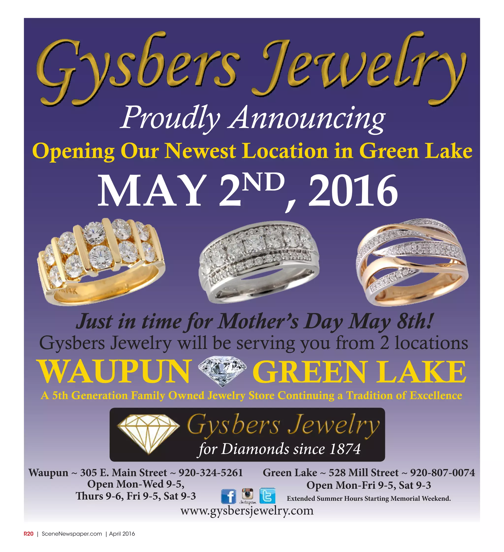 R20  | SceneNewspaper.com | April 2016
Green Lake ~ 528 Mill Street ~ 920-807-0074
Open Mon-Fri 9-5, Sat 9-3
Extended Summer Hours Starting Memorial Weekend.
Waupun ~ 305 E. Main Street ~ 920-324-5261
Open Mon-Wed 9-5,
Thurs 9-6, Fri 9-5, Sat 9-3
Just in time for Mother’s Day May 8th!
Gysbers Jewelry will be serving you from 2 locations
Proudly Announcing
Opening Our Newest Location in Green Lake
MAY 2ND
, 2016
WAUPUN GREEN LAKE
A 5th Generation Family Owned Jewelry Store Continuing a Tradition of Excellence
www.gysbersjewelry.com
for Diamonds since 1874
 