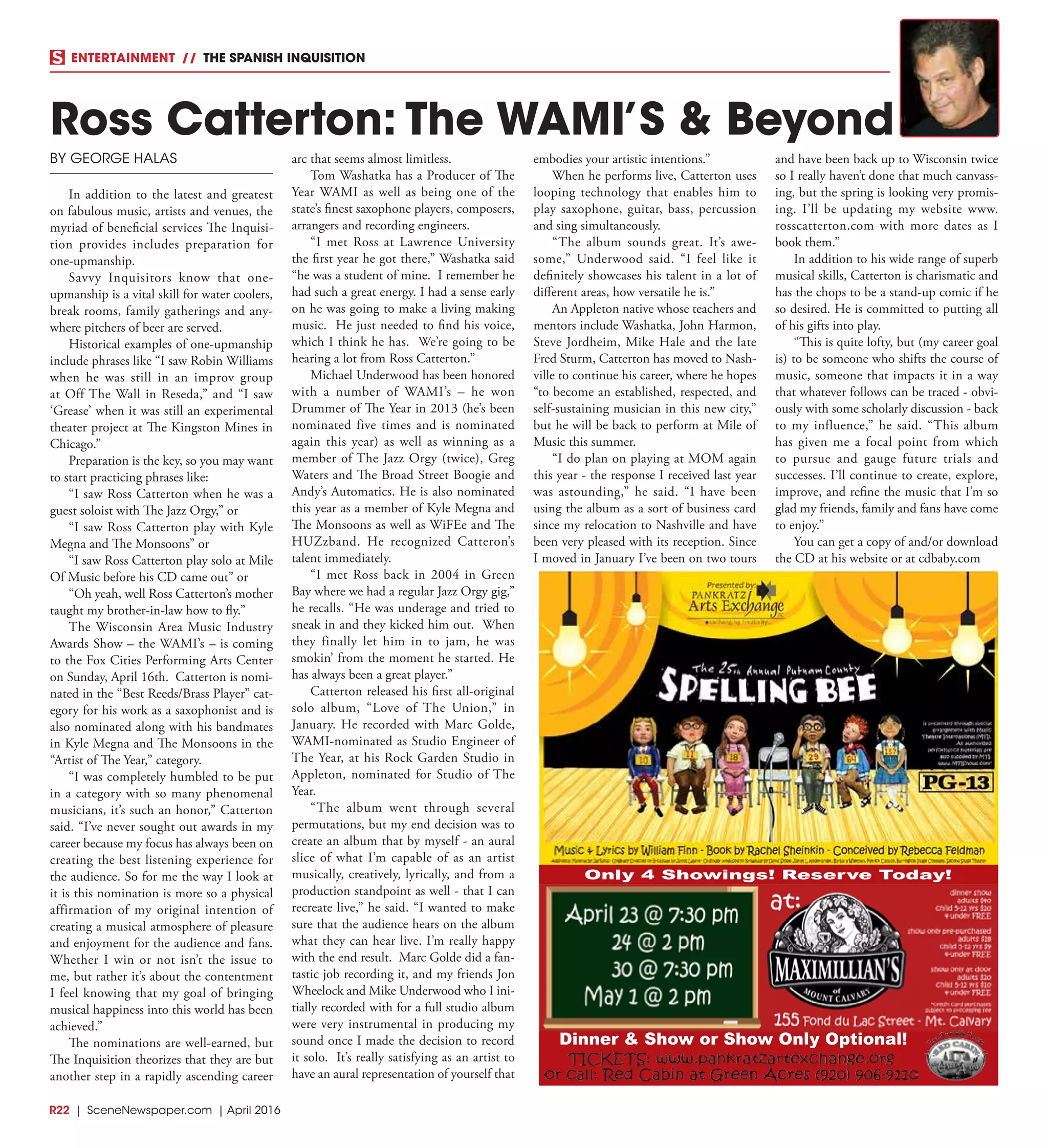 R22  | SceneNewspaper.com | April 2016
ENTERTAINMENT // THE SPANISH INQUISITION
BY GEORGE HALAS
In addition to the latest and greatest
on fabulous music, artists and venues, the
myriad of beneficial services The Inquisi-
tion provides includes preparation for
one-upmanship.
Savvy Inquisitors know that one-
upmanship is a vital skill for water coolers,
break rooms, family gatherings and any-
where pitchers of beer are served.
Historical examples of one-upmanship
include phrases like “I saw Robin Williams
when he was still in an improv group
at Off The Wall in Reseda,” and “I saw
‘Grease’ when it was still an experimental
theater project at The Kingston Mines in
Chicago.”
Preparation is the key, so you may want
to start practicing phrases like:
“I saw Ross Catterton when he was a
guest soloist with The Jazz Orgy,” or
“I saw Ross Catterton play with Kyle
Megna and The Monsoons” or
“I saw Ross Catterton play solo at Mile
Of Music before his CD came out” or
“Oh yeah, well Ross Catterton’s mother
taught my brother-in-law how to fly.”
The Wisconsin Area Music Industry
Awards Show – the WAMI’s – is coming
to the Fox Cities Performing Arts Center
on Sunday, April 16th. Catterton is nomi-
nated in the “Best Reeds/Brass Player” cat-
egory for his work as a saxophonist and is
also nominated along with his bandmates
in Kyle Megna and The Monsoons in the
“Artist of The Year,” category.
“I was completely humbled to be put
in a category with so many phenomenal
musicians, it’s such an honor,” Catterton
said. “I’ve never sought out awards in my
career because my focus has always been on
creating the best listening experience for
the audience. So for me the way I look at
it is this nomination is more so a physical
affirmation of my original intention of
creating a musical atmosphere of pleasure
and enjoyment for the audience and fans.
Whether I win or not isn’t the issue to
me, but rather it’s about the contentment
I feel knowing that my goal of bringing
musical happiness into this world has been
achieved.”
The nominations are well-earned, but
The Inquisition theorizes that they are but
another step in a rapidly ascending career
arc that seems almost limitless.
Tom Washatka has a Producer of The
Year WAMI as well as being one of the
state’s finest saxophone players, composers,
arrangers and recording engineers.
“I met Ross at Lawrence University
the first year he got there,” Washatka said
“he was a student of mine. I remember he
had such a great energy. I had a sense early
on he was going to make a living making
music.  He just needed to find his voice,
which I think he has.  We’re going to be
hearing a lot from Ross Catterton.”
Michael Underwood has been honored
with a number of WAMI’s – he won
Drummer of The Year in 2013 (he’s been
nominated five times and is nominated
again this year) as well as winning as a
member of The Jazz Orgy (twice), Greg
Waters and The Broad Street Boogie and
Andy’s Automatics. He is also nominated
this year as a member of Kyle Megna and
The Monsoons as well as WiFEe and The
HUZzband. He recognized Catteron’s
talent immediately.
“I met Ross back in 2004 in Green
Bay where we had a regular Jazz Orgy gig,”
he recalls. “He was underage and tried to
sneak in and they kicked him out. When
they finally let him in to jam, he was
smokin’ from the moment he started. He
has always been a great player.”
Catterton released his first all-original
solo album, “Love of The Union,” in
January. He recorded with Marc Golde,
WAMI-nominated as Studio Engineer of
The Year, at his Rock Garden Studio in
Appleton, nominated for Studio of The
Year.
“The album went through several
permutations, but my end decision was to
create an album that by myself - an aural
slice of what I’m capable of as an artist
musically, creatively, lyrically, and from a
production standpoint as well - that I can
recreate live,” he said. “I wanted to make
sure that the audience hears on the album
what they can hear live. I’m really happy
with the end result. Marc Golde did a fan-
tastic job recording it, and my friends Jon
Wheelock and Mike Underwood who I ini-
tially recorded with for a full studio album
were very instrumental in producing my
sound once I made the decision to record
it solo. It’s really satisfying as an artist to
have an aural representation of yourself that
embodies your artistic intentions.”
When he performs live, Catterton uses
looping technology that enables him to
play saxophone, guitar, bass, percussion
and sing simultaneously.
“The album sounds great. It’s awe-
some,” Underwood said. “I feel like it
definitely showcases his talent in a lot of
different areas, how versatile he is.”
An Appleton native whose teachers and
mentors include Washatka, John Harmon,
Steve Jordheim, Mike Hale and the late
Fred Sturm, Catterton has moved to Nash-
ville to continue his career, where he hopes
“to become an established, respected, and
self-sustaining musician in this new city,”
but he will be back to perform at Mile of
Music this summer.
“I do plan on playing at MOM again
this year - the response I received last year
was astounding,” he said. “I have been
using the album as a sort of business card
since my relocation to Nashville and have
been very pleased with its reception. Since
I moved in January I’ve been on two tours
and have been back up to Wisconsin twice
so I really haven’t done that much canvass-
ing, but the spring is looking very promis-
ing. I’ll be updating my website  www.
rosscatterton.com with more dates as I
book them.”
In addition to his wide range of superb
musical skills, Catterton is charismatic and
has the chops to be a stand-up comic if he
so desired. He is committed to putting all
of his gifts into play.
“This is quite lofty, but (my career goal
is) to be someone who shifts the course of
music, someone that impacts it in a way
that whatever follows can be traced - obvi-
ously with some scholarly discussion - back
to my influence,” he said. “This album
has given me a focal point from which
to pursue and gauge future trials and
successes. I’ll continue to create, explore,
improve, and refine the music that I’m so
glad my friends, family and fans have come
to enjoy.”
You can get a copy of and/or download
the CD at his website or at cdbaby.com
Ross Catterton: The WAMI’S & Beyond
Dinner & Show or Show Only Optional!
Only 4 Showings! Reserve Today!
 