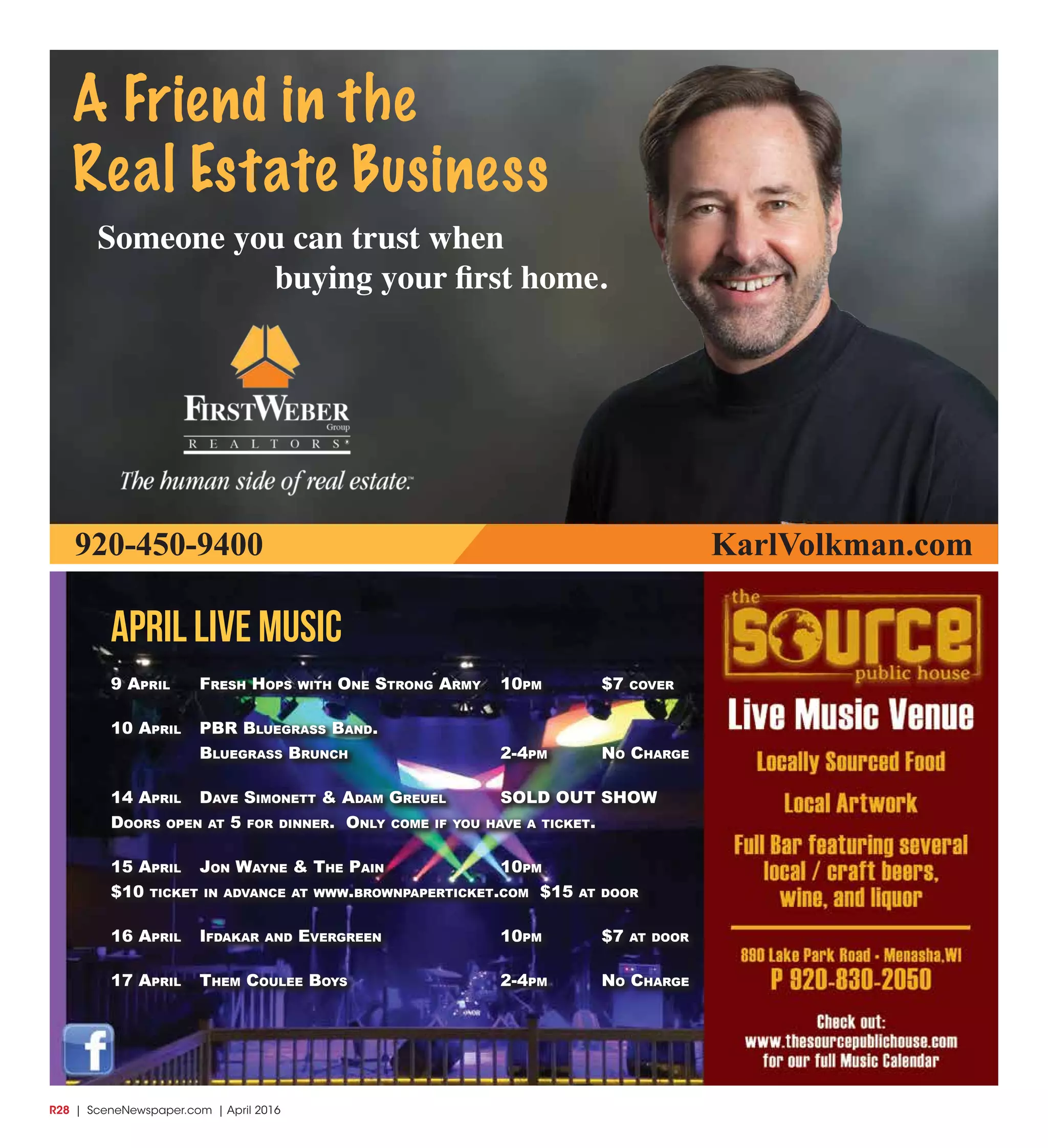 R28  | SceneNewspaper.com | April 2016
april LIVE MUSIC
9 April Fresh hops with one strong Army 10pm $7 cover
10 April pBr BluegrAss BAnd.
BluegrAss Brunch 2-4pm no chArge
14 April dAve simonett & AdAm greuel sold out show
doors open At 5 For dinner. only come iF you hAve A ticket.
15 April Jon wAyne & the pAin 10pm
$10 ticket in AdvAnce At www.BrownpAperticket.com $15 At door
16 April iFdAkAr And evergreen 10pm $7 At door
17 April them coulee Boys 2-4pm no chArge
A Friend in the
Real Estate Business
Someone you can trust when
buying your first home.
920-450-9400 KarlVolkman.com
 