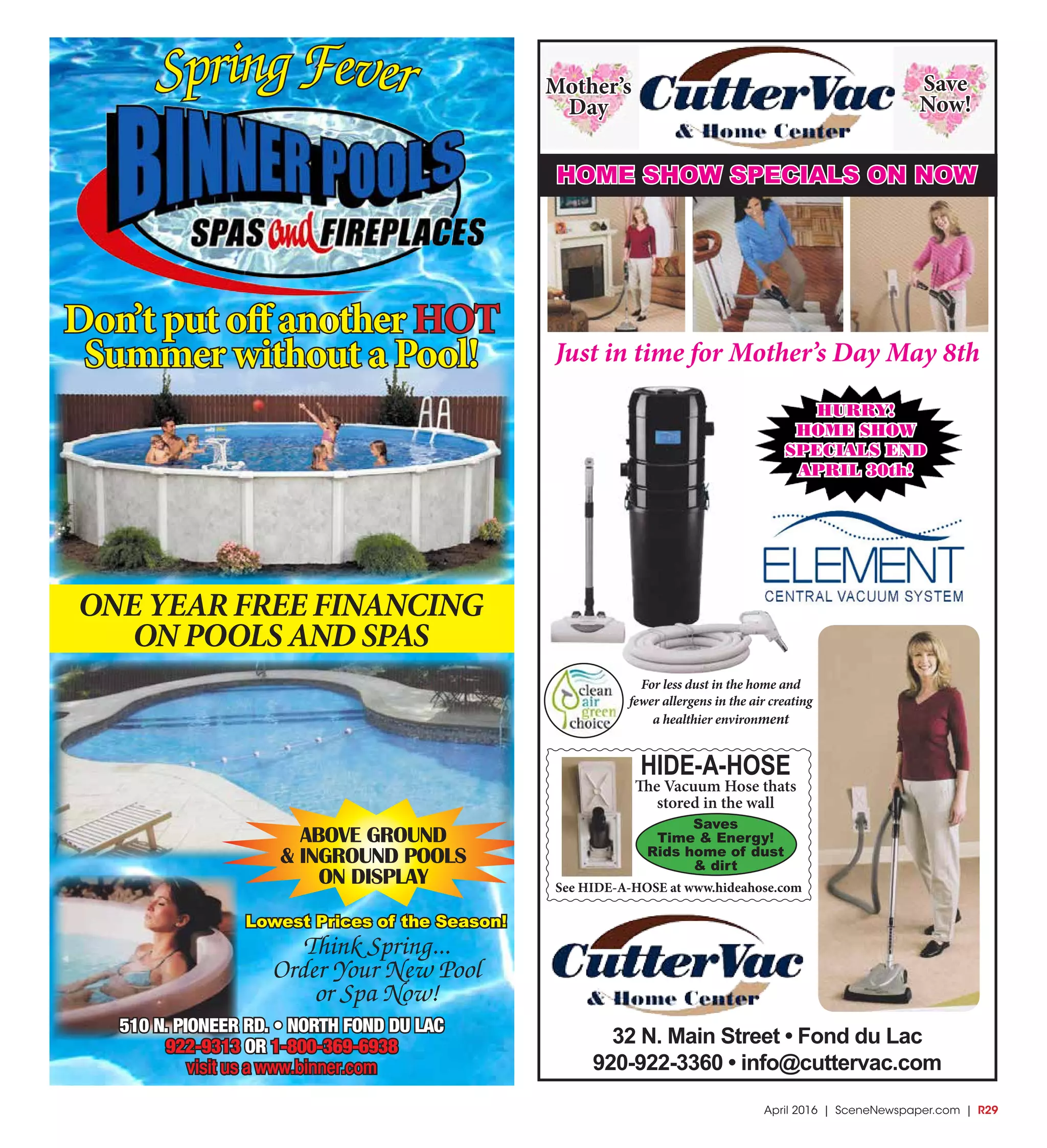 April 2016 | SceneNewspaper.com | R29
SpringFever
Don’t put off another HOT
Summer without a Pool!
ONE YEAR FREE FINANCING
ON POOLS AND SPAS
ABOVE GROUND
& INGROUND POOLS
ON DISPLAY
510 N. PIONEER RD. • NORTH FOND DU LAC
922-9313 OR 1-800-369-6938
visit us a www.binner.com
Think Spring...
Order Your New Pool
or Spa Now!
Lowest Prices of the Season!
32 N. Main Street • Fond du Lac
920-922-3360 • info@cuttervac.com
For less dust in the home and
fewer allergens in the air creating
a healthier environment
HIDE-A-HOSE
The Vacuum Hose thats
stored in the wall
Saves
Time & Energy!
Rids home of dust
& dirt
See HIDE-A-HOSE at www.hideahose.com
HURRY!
HOME SHOW
SPECIALS END
APRIL 30th!
Just in time for Mother’s Day May 8th
HOME SHOW SPECIALS ON NOW
Mother’s
Day
Save
Now!
 