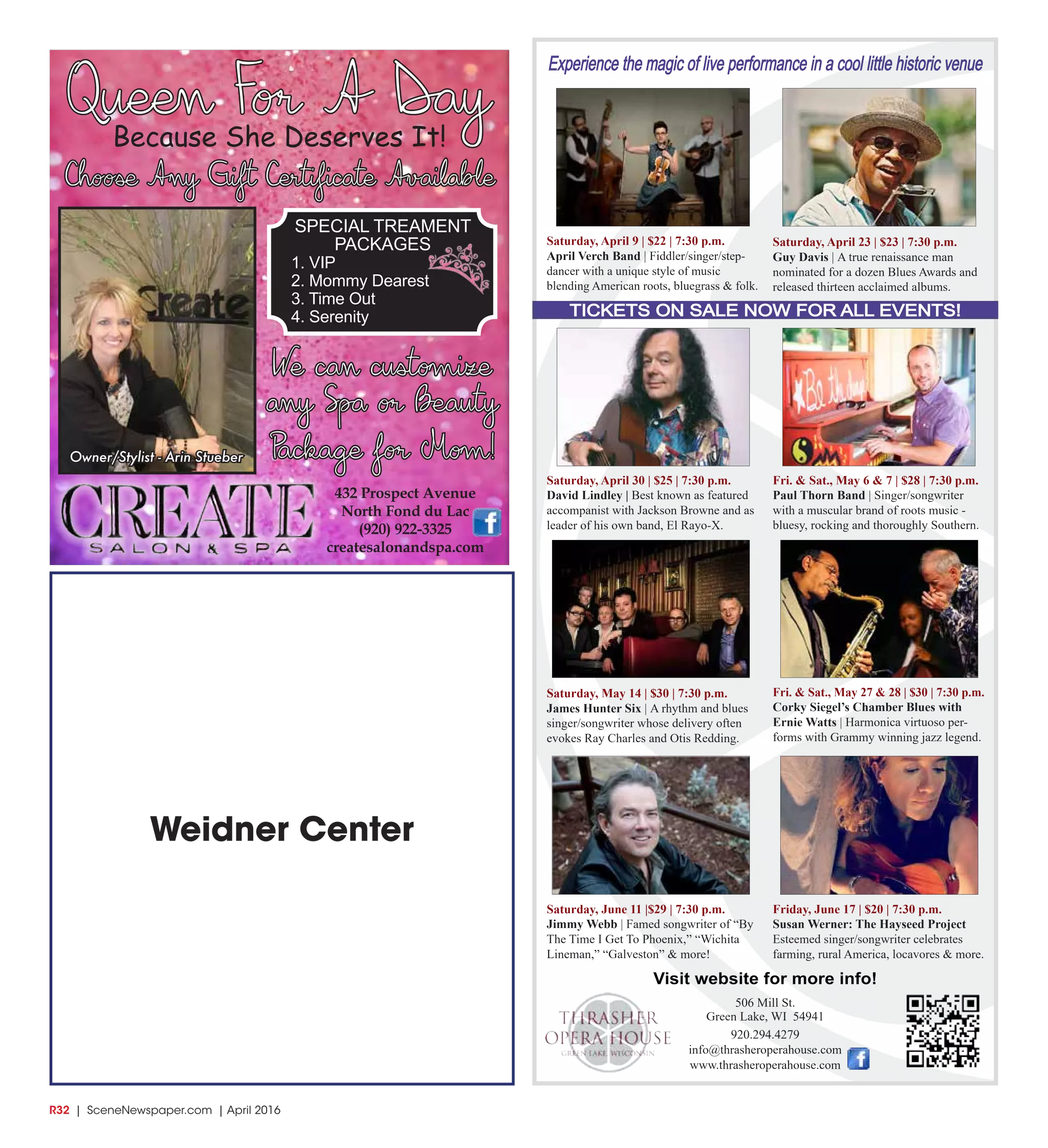 R32  | SceneNewspaper.com | April 2016
Weidner Center
432 Prospect Avenue
North Fond du Lac
(920) 922-3325
createsalonandspa.com
Queen For A DayBecause She Deserves It!
Choose Any Gift Certificate Available
SPECIAL TREAMENT
PACKAGES
1. VIP
2. Mommy Dearest
3. Time Out
4. Serenity
We can customize
any Spa or Beauty
Package for Mom!Owner/Stylist - Arin Stueber
Experience the magic of live performance in a cool little historic venue
TICKETS ON SALE NOW FOR ALL EVENTS!
506 Mill St.
Green Lake, WI 54941
920.294.4279
info@thrasheroperahouse.com
www.thrasheroperahouse.com
Visit website for more info!
Saturday, April 9 | $22 | 7:30 p.m.
April Verch Band | Fiddler/singer/step-
dancer with a unique style of music
blending American roots, bluegrass & folk.
Saturday, April 23 | $23 | 7:30 p.m.
Guy Davis | A true renaissance man
nominated for a dozen Blues Awards and
released thirteen acclaimed albums.
Saturday, April 30 | $25 | 7:30 p.m.
David Lindley | Best known as featured
accompanist with Jackson Browne and as
leader of his own band, El Rayo-X.
Fri. & Sat., May 6 & 7 | $28 | 7:30 p.m.
Paul Thorn Band | Singer/songwriter
with a muscular brand of roots music -
bluesy, rocking and thoroughly Southern.
Saturday, May 14 | $30 | 7:30 p.m.
James Hunter Six | A rhythm and blues
singer/songwriter whose delivery often
evokes Ray Charles and Otis Redding.
Fri. & Sat., May 27 & 28 | $30 | 7:30 p.m.
Corky Siegel’s Chamber Blues with
Ernie Watts | Harmonica virtuoso per-
forms with Grammy winning jazz legend.
Saturday, June 11 |$29 | 7:30 p.m.
Jimmy Webb | Famed songwriter of “By
The Time I Get To Phoenix,” “Wichita
Lineman,” “Galveston” & more!
Friday, June 17 | $20 | 7:30 p.m.
Susan Werner: The Hayseed Project
Esteemed singer/songwriter celebrates
farming, rural America, locavores & more.
 