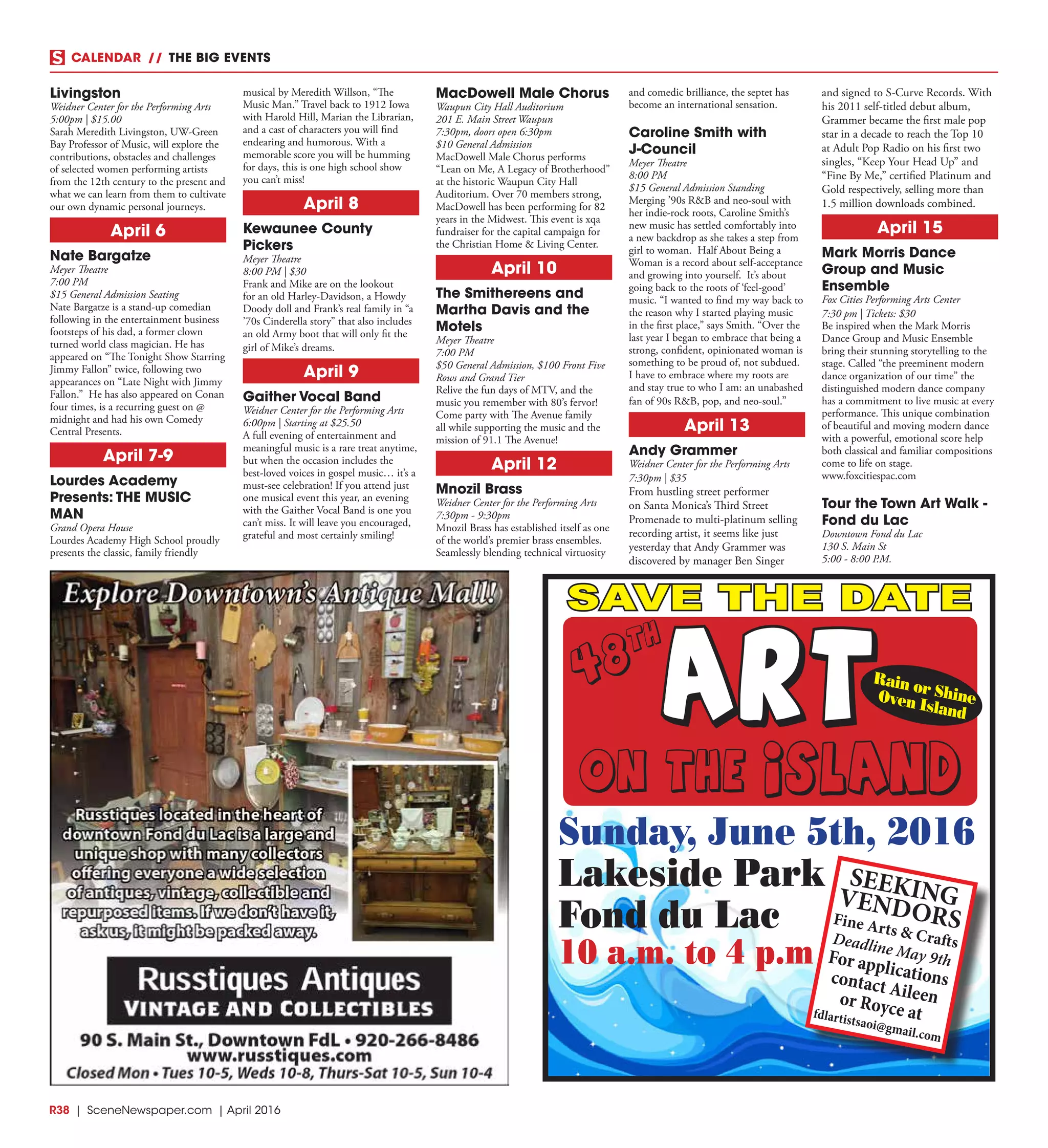 R38  | SceneNewspaper.com | April 2016
CALENDAR // THE BIG EVENTS
Livingston
Weidner Center for the Performing Arts
5:00pm | $15.00
Sarah Meredith Livingston, UW-Green
Bay Professor of Music, will explore the
contributions, obstacles and challenges
of selected women performing artists
from the 12th century to the present and
what we can learn from them to cultivate
our own dynamic personal journeys.
April 6
Nate Bargatze
Meyer Theatre
7:00 PM
$15 General Admission Seating
Nate Bargatze is a stand-up comedian
following in the entertainment business
footsteps of his dad, a former clown
turned world class magician. He has
appeared on “The Tonight Show Starring
Jimmy Fallon” twice, following two
appearances on “Late Night with Jimmy
Fallon.” He has also appeared on Conan
four times, is a recurring guest on @
midnight and had his own Comedy
Central Presents.
April 7-9
Lourdes Academy
Presents: THE MUSIC
MAN
Grand Opera House
Lourdes Academy High School proudly
presents the classic, family friendly
musical by Meredith Willson, “The
Music Man.” Travel back to 1912 Iowa
with Harold Hill, Marian the Librarian,
and a cast of characters you will find
endearing and humorous. With a
memorable score you will be humming
for days, this is one high school show
you can’t miss!
April 8
Kewaunee County
Pickers
Meyer Theatre
8:00 PM | $30
Frank and Mike are on the lookout
for an old Harley-Davidson, a Howdy
Doody doll and Frank’s real family in “a
’70s Cinderella story” that also includes
an old Army boot that will only fit the
girl of Mike’s dreams.
April 9
Gaither Vocal Band
Weidner Center for the Performing Arts
6:00pm | Starting at $25.50
A full evening of entertainment and
meaningful music is a rare treat anytime,
but when the occasion includes the
best-loved voices in gospel music… it’s a
must-see celebration! If you attend just
one musical event this year, an evening
with the Gaither Vocal Band is one you
can’t miss. It will leave you encouraged,
grateful and most certainly smiling!
MacDowell Male Chorus
Waupun City Hall Auditorium 
201 E. Main Street Waupun
7:30pm, doors open 6:30pm
$10 General Admission
MacDowell Male Chorus performs
“Lean on Me, A Legacy of Brotherhood”
at the historic Waupun City Hall
Auditorium. Over 70 members strong,
MacDowell has been performing for 82
years in the Midwest. This event is xqa
fundraiser for the capital campaign for
the Christian Home & Living Center.
April 10
The Smithereens and
Martha Davis and the
Motels
Meyer Theatre
7:00 PM
$50 General Admission, $100 Front Five
Rows and Grand Tier
Relive the fun days of MTV, and the
music you remember with 80’s fervor!
Come party with The Avenue family
all while supporting the music and the
mission of 91.1 The Avenue!
April 12
Mnozil Brass
Weidner Center for the Performing Arts
7:30pm - 9:30pm
Mnozil Brass has established itself as one
of the world’s premier brass ensembles.
Seamlessly blending technical virtuosity
and comedic brilliance, the septet has
become an international sensation.
Caroline Smith with
J-Council
Meyer Theatre
8:00 PM
$15 General Admission Standing
Merging ’90s R&B and neo-soul with
her indie-rock roots, Caroline Smith’s
new music has settled comfortably into
a new backdrop as she takes a step from
girl to woman. Half About Being a
Woman is a record about self-acceptance
and growing into yourself. It’s about
going back to the roots of ‘feel-good’
music. “I wanted to find my way back to
the reason why I started playing music
in the first place,” says Smith. “Over the
last year I began to embrace that being a
strong, confident, opinionated woman is
something to be proud of, not subdued.
I have to embrace where my roots are
and stay true to who I am: an unabashed
fan of 90s R&B, pop, and neo-soul.”
April 13
Andy Grammer
Weidner Center for the Performing Arts
7:30pm | $35
From hustling street performer
on Santa Monica’s Third Street
Promenade to multi-platinum selling
recording artist, it seems like just
yesterday that Andy Grammer was
discovered by manager Ben Singer
and signed to S-Curve Records. With
his 2011 self-titled debut album,
Grammer became the first male pop
star in a decade to reach the Top 10
at Adult Pop Radio on his first two
singles, “Keep Your Head Up” and
“Fine By Me,” certified Platinum and
Gold respectively, selling more than
1.5 million downloads combined.
April 15
Mark Morris Dance
Group and Music
Ensemble
Fox Cities Performing Arts Center
7:30 pm | Tickets: $30
Be inspired when the Mark Morris
Dance Group and Music Ensemble
bring their stunning storytelling to the
stage. Called “the preeminent modern
dance organization of our time” the
distinguished modern dance company
has a commitment to live music at every
performance. This unique combination
of beautiful and moving modern dance
with a powerful, emotional score help
both classical and familiar compositions
come to life on stage.
www.foxcitiespac.com
Tour the Town Art Walk -
Fond du Lac
Downtown Fond du Lac
130 S. Main St
5:00 - 8:00 P.M.
ART
on the island
Sunday, June 5th, 2016
Lakeside Park
Fond du Lac
10 a.m. to 4 p.m
Rain or ShineOven Island
48
th
SEEKINGVENDORSFine Arts & CraftsDeadline May 9thFor applicationscontact Aileenor Royce atfdlartistsaoi@gmail.com
SAVE THE DATE
 