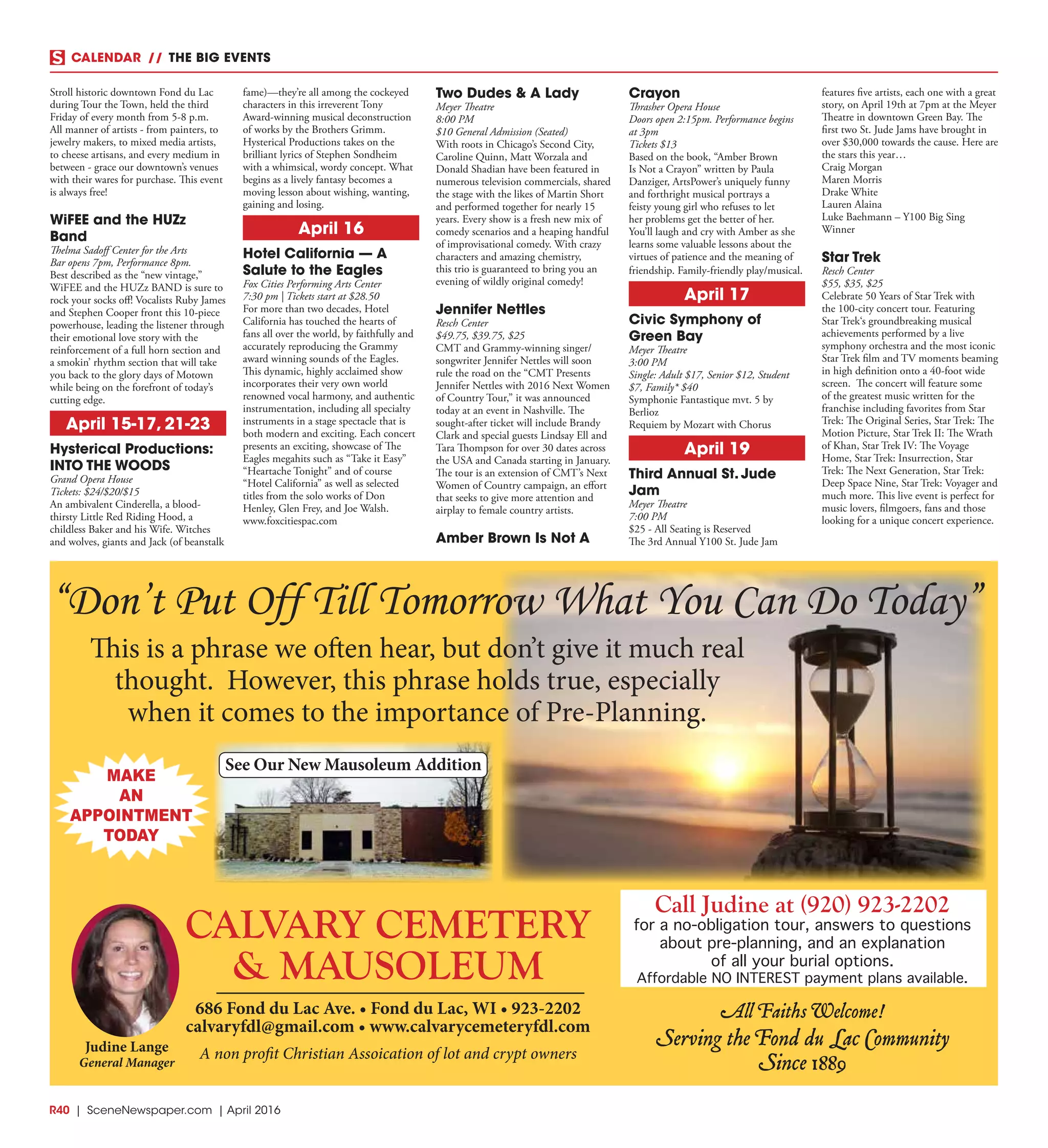 R40  | SceneNewspaper.com | April 2016
CALENDAR // THE BIG EVENTS
Stroll historic downtown Fond du Lac
during Tour the Town, held the third
Friday of every month from 5-8 p.m.
All manner of artists - from painters, to
jewelry makers, to mixed media artists,
to cheese artisans, and every medium in
between - grace our downtown’s venues
with their wares for purchase. This event
is always free!
WiFEE and the HUZz
Band
Thelma Sadoff Center for the Arts
Bar opens 7pm, Performance 8pm.
Best described as the “new vintage,”
WiFEE and the HUZz BAND is sure to
rock your socks off! Vocalists Ruby James
and Stephen Cooper front this 10-piece
powerhouse, leading the listener through
their emotional love story with the
reinforcement of a full horn section and
a smokin’ rhythm section that will take
you back to the glory days of Motown
while being on the forefront of today’s
cutting edge.
April 15-17, 21-23
Hysterical Productions:
INTO THE WOODS
Grand Opera House
Tickets: $24/$20/$15
An ambivalent Cinderella, a blood-
thirsty Little Red Riding Hood, a
childless Baker and his Wife. Witches
and wolves, giants and Jack (of beanstalk
fame)—they’re all among the cockeyed
characters in this irreverent Tony
Award-winning musical deconstruction
of works by the Brothers Grimm.
Hysterical Productions takes on the
brilliant lyrics of Stephen Sondheim
with a whimsical, wordy concept. What
begins as a lively fantasy becomes a
moving lesson about wishing, wanting,
gaining and losing.
April 16
Hotel California — A
Salute to the Eagles
Fox Cities Performing Arts Center
7:30 pm | Tickets start at $28.50
For more than two decades, Hotel
California has touched the hearts of
fans all over the world, by faithfully and
accurately reproducing the Grammy
award winning sounds of the Eagles.
This dynamic, highly acclaimed show
incorporates their very own world
renowned vocal harmony, and authentic
instrumentation, including all specialty
instruments in a stage spectacle that is
both modern and exciting. Each concert
presents an exciting, showcase of The
Eagles megahits such as “Take it Easy”
“Heartache Tonight” and of course
“Hotel California” as well as selected
titles from the solo works of Don
Henley, Glen Frey, and Joe Walsh.
www.foxcitiespac.com
Two Dudes & A Lady
Meyer Theatre
8:00 PM
$10 General Admission (Seated)
With roots in Chicago’s Second City,
Caroline Quinn, Matt Worzala and
Donald Shadian have been featured in
numerous television commercials, shared
the stage with the likes of Martin Short
and performed together for nearly 15
years. Every show is a fresh new mix of
comedy scenarios and a heaping handful
of improvisational comedy. With crazy
characters and amazing chemistry,
this trio is guaranteed to bring you an
evening of wildly original comedy!
Jennifer Nettles
Resch Center
$49.75, $39.75, $25
CMT and Grammy-winning singer/
songwriter Jennifer Nettles will soon
rule the road on the “CMT Presents
Jennifer Nettles with 2016 Next Women
of Country Tour,” it was announced
today at an event in Nashville. The
sought-after ticket will include Brandy
Clark and special guests Lindsay Ell and
Tara Thompson for over 30 dates across
the USA and Canada starting in January.
The tour is an extension of CMT’s Next
Women of Country campaign, an effort
that seeks to give more attention and
airplay to female country artists.
Amber Brown Is Not A
Crayon
Thrasher Opera House
Doors open 2:15pm. Performance begins
at 3pm
Tickets $13
Based on the book, “Amber Brown
Is Not a Crayon” written by Paula
Danziger, ArtsPower’s uniquely funny
and forthright musical portrays a
feisty young girl who refuses to let
her problems get the better of her.
You’ll laugh and cry with Amber as she
learns some valuable lessons about the
virtues of patience and the meaning of
friendship. Family-friendly play/musical.
April 17
Civic Symphony of
Green Bay
Meyer Theatre
3:00 PM
Single: Adult $17, Senior $12, Student
$7, Family* $40
Symphonie Fantastique mvt. 5 by
Berlioz
Requiem by Mozart with Chorus
April 19
Third Annual St. Jude
Jam
Meyer Theatre
7:00 PM
$25 - All Seating is Reserved
The 3rd Annual Y100 St. Jude Jam
features five artists, each one with a great
story, on April 19th at 7pm at the Meyer
Theatre in downtown Green Bay. The
first two St. Jude Jams have brought in
over $30,000 towards the cause. Here are
the stars this year…
Craig Morgan
Maren Morris
Drake White
Lauren Alaina
Luke Baehmann – Y100 Big Sing
Winner
Star Trek
Resch Center
$55, $35, $25
Celebrate 50 Years of Star Trek with
the 100-city concert tour. Featuring
Star Trek‘s groundbreaking musical
achievements performed by a live
symphony orchestra and the most iconic
Star Trek film and TV moments beaming
in high definition onto a 40-foot wide
screen. The concert will feature some
of the greatest music written for the
franchise including favorites from Star
Trek: The Original Series, Star Trek: The
Motion Picture, Star Trek II: The Wrath
of Khan, Star Trek IV: The Voyage
Home, Star Trek: Insurrection, Star
Trek: The Next Generation, Star Trek:
Deep Space Nine, Star Trek: Voyager and
much more. This live event is perfect for
music lovers, filmgoers, fans and those
looking for a unique concert experience.
A non profit Christian Assoication of lot and crypt owners
See Our New Mausoleum Addition
686 Fond du Lac Ave. • Fond du Lac, WI • 923-2202
calvaryfdl@gmail.com • www.calvarycemeteryfdl.com
Judine Lange
General Manager
CALVARY CEMETERY
& MAUSOLEUM
All Faiths Welcome!
Serving the Fond du Lac Community
Since 1889
“Don’t Put Off Till Tomorrow What You Can Do Today”
This is a phrase we often hear, but don’t give it much real
thought. However, this phrase holds true, especially
when it comes to the importance of Pre-Planning.
MAKE
AN
APPOINTMENT
TODAY
Call Judine at (920) 923-2202
for a no-obligation tour, answers to questions
about pre-planning, and an explanation
of all your burial options.
Affordable NO INTEREST payment plans available.
 