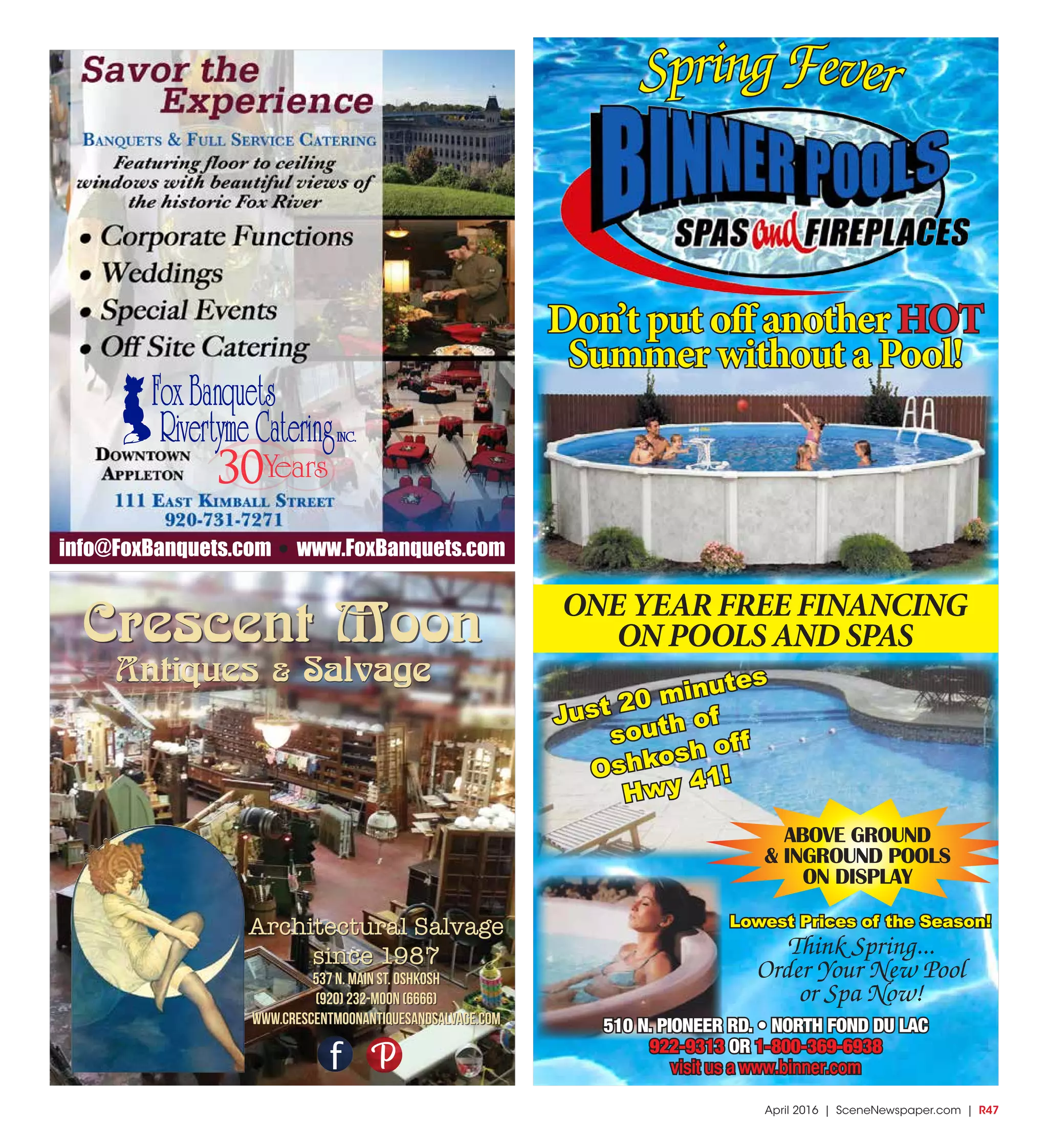April 2016 | SceneNewspaper.com | R47
Crescent Moon
Architectural Salvage
since 1987
Antiques & Salvage
537 N. Main St. Oshkosh
(920) 232-MOON (6666)
www.crescentmoonantiquesandsalvage.com
30
info@FoxBanquets.com www.FoxBanquets.com
SpringFever
Don’t put off another HOT
Summer without a Pool!
ONE YEAR FREE FINANCING
ON POOLS AND SPAS
ABOVE GROUND
& INGROUND POOLS
ON DISPLAY
510 N. PIONEER RD. • NORTH FOND DU LAC
922-9313 OR 1-800-369-6938
visit us a www.binner.com
Think Spring...
Order Your New Pool
or Spa Now!
Lowest Prices of the Season!
Just 20 minutes
south of
Oshkosh off
Hwy 41!
 