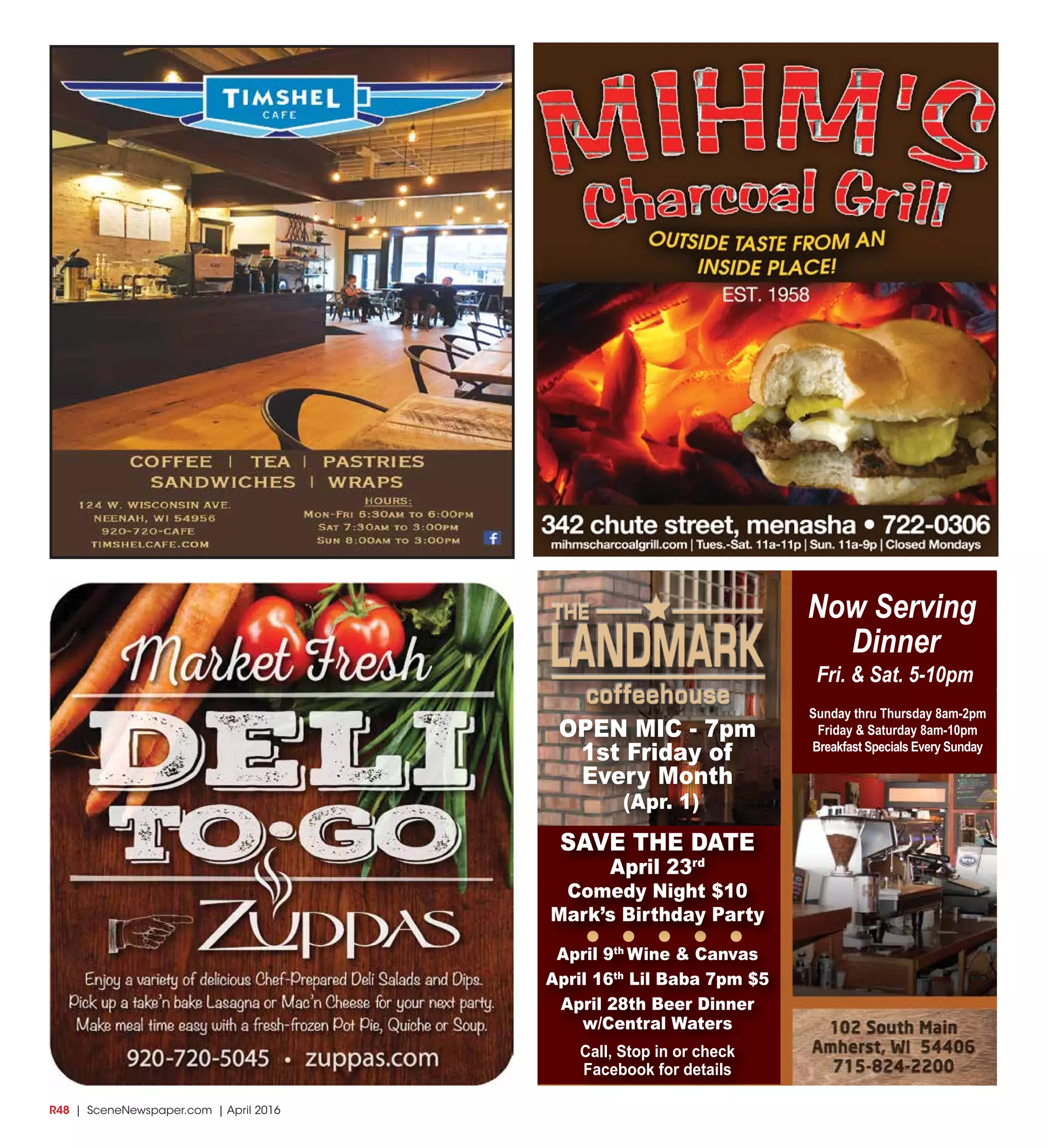R48  | SceneNewspaper.com | April 2016
Now Serving
Dinner
Fri. & Sat. 5-10pm
Sunday thru Thursday 8am-2pm
Friday & Saturday 8am-10pm
Breakfast Specials Every Sunday
OPEN MIC - 7pm
1st Friday of
Every Month
(Apr. 1)
SAVE THE DATE
April 23rd
Comedy Night $10
Mark’s Birthday Party
April 9th
Wine & Canvas
April 16th
Lil Baba 7pm $5
April 28th Beer Dinner
w/Central Waters
Call, Stop in or check
Facebook for details
 