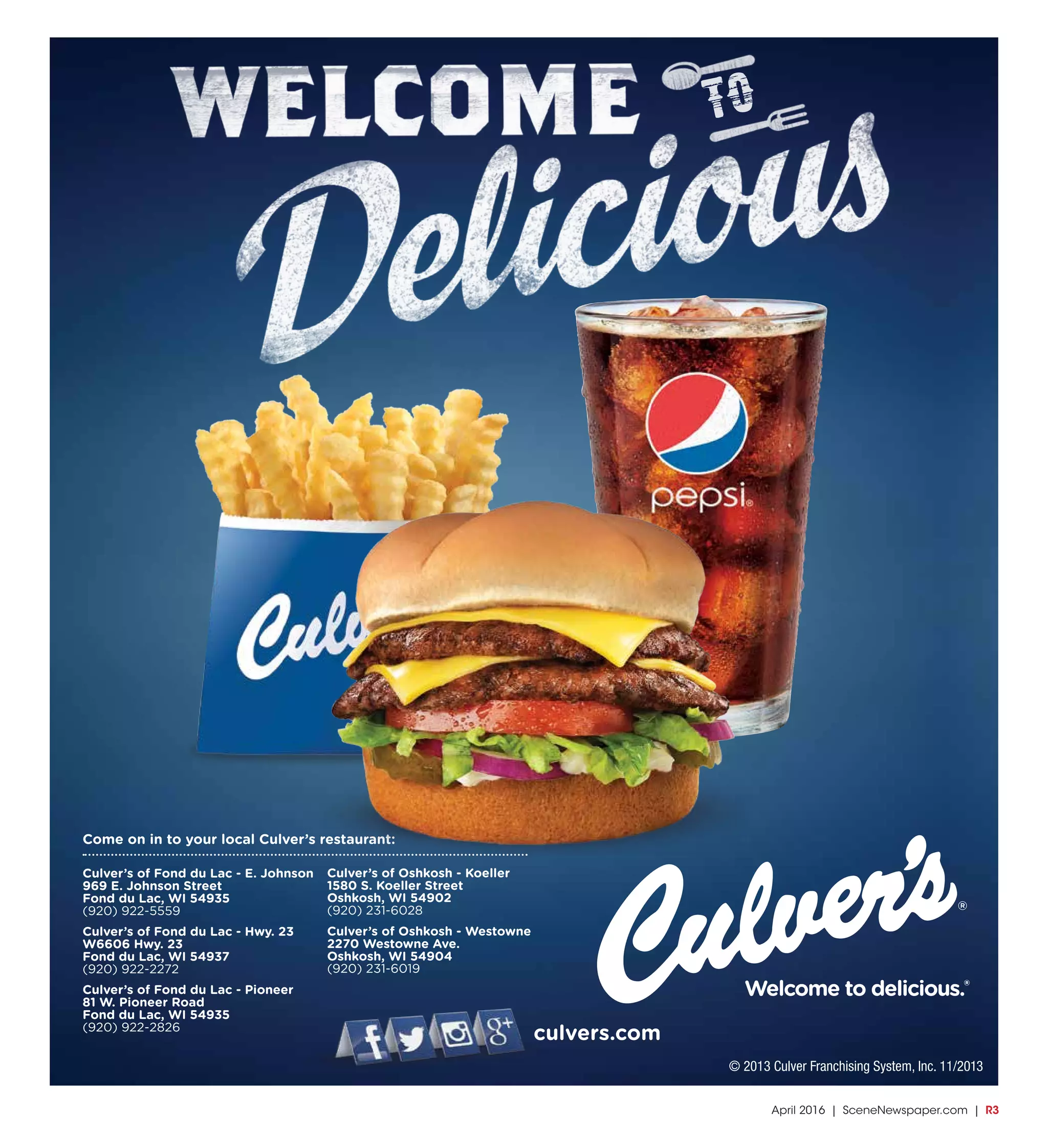 April 2016 | SceneNewspaper.com | R3
Culver’s of Oshkosh - Koeller
1580 S. Koeller Street
Oshkosh, WI 54902
(920) 231-6028
Culver’s of Oshkosh - Westowne
2270 Westowne Ave.
Oshkosh, WI 54904
(920) 231-6019
Culver’s of Fond du Lac - E. Johnson
969 E. Johnson Street
Fond du Lac, WI 54935
(920) 922-5559
Culver’s of Fond du Lac - Hwy. 23
W6606 Hwy. 23
Fond du Lac, WI 54937
(920) 922-2272
Culver’s of Fond du Lac - Pioneer
81 W. Pioneer Road
Fond du Lac, WI 54935
(920) 922-2826
Come on in to your local Culver’s restaurant:
culvers.com
© 2013 Culver Franchising System, Inc. 11/2013
TO
 