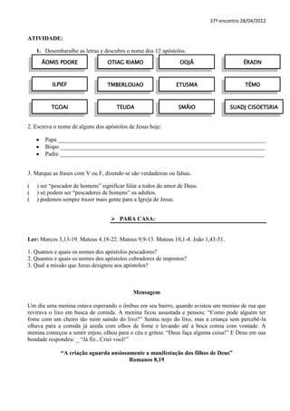 37º encontro 28/04/2012


ATIVIDADE:

    1. Desembaralhe as letras e descubra o nome dos 12 apóstolos.
      ÃOMIS PDORE                OTIAG RIAMO                    OOJÃ                    ÉRADN



          ILPIEF                 TMBERLOUAO                   ETUSMA                     TÉMO



          TGOAI                      TEUDA                     SMÃIO               SUADJ CISOETSRIA


2. Escreva o nome de alguns dos apóstolos de Jesus hoje:

       Papa _______________________________________________________________________
       Bispo ______________________________________________________________________
       Padre ______________________________________________________________________


3. Marque as frases com V ou F, dizendo se são verdadeiras ou falsas.

(   ) ser “pescador de homens” significar falar a todos do amor de Deus.
(   ) só podem ser “pescadores de homens” os adultos.
(   ) podemos sempre trazer mais gente para a Igreja de Jesus.


                                    PARA CASA:


Ler: Marcos 3,13-19. Mateus 4,18-22. Mateus 9,9-13. Mateus 10,1-4. João 1,43-51.

1. Quantos e quais os nomes dos apóstolos pescadores?
2. Quantos e quais os nomes dos apóstolos cobradores de impostos?
3. Qual a missão que Jesus designou aos apóstolos?



                                            Mensagem

Um dia uma menina estava esperando o ônibus em seu bairro, quando avistou um menino de rua que
revirava o lixo em busca de comida. A menina ficou assustada e pensou: “Como pode alguém ter
fome com um cheiro tão ruim saindo do lixo?” Sentiu nojo do lixo, mas a criança sem percebê-la
olhava para a comida já azeda com olhos de fome e levando até a boca comia com vontade. A
menina começou a sentir enjoo, olhou para o céu e gritou: “Deus faça alguma coisa!” E Deus em sua
bondade respondeu: _ “Já fiz...Criei você!”

              “A criação aguarda ansiosamente a manifestação dos filhos de Deus”
                                        Romanos 8,19
 