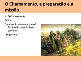O Chamamento, a preparação e a
missão.
• O Chamamento:
Felipe:
Escutava Jesus às margens do
Rio Jordão quando Jesus
proferiu:
“Segue-me.”
 