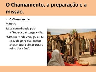 O Chamamento, a preparação e a
missão.
• O Chamamento:
Mateus:
Jesus caminhando pela
alfândega o enxerga e diz::
“Mateus, vinde comigo, eu te
convido para que possas
anotar agora almas para o
reino dos céus”.
 