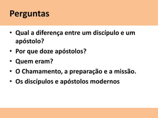 Perguntas
• Qual a diferença entre um discípulo e um
apóstolo?
• Por que doze apóstolos?
• Quem eram?
• O Chamamento, a preparação e a missão.
• Os discípulos e apóstolos modernos
 