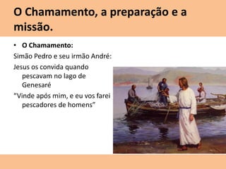 O Chamamento, a preparação e a
missão.
• O Chamamento:
Simão Pedro e seu irmão André:
Jesus os convida quando
pescavam no lago de
Genesaré
“Vinde após mim, e eu vos farei
pescadores de homens”
 
