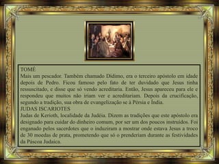 TOMÉ
Mais um pescador. Também chamado Dídimo, era o terceiro apóstolo em idade
depois de Pedro. Ficou famoso pelo fato de ter duvidado que Jesus tinha
ressuscitado, e disse que só vendo acreditaria. Então, Jesus apareceu para ele e
respondeu que muitos não iriam ver e acreditariam. Depois da crucificação,
segundo a tradição, sua obra de evangelização se à Pérsia e Índia.
JUDAS ISCARIOTES
Judas de Kerioth, localidade da Judéia. Dizem as tradições que este apóstolo era
designado para cuidar do dinheiro comum, por ser um dos poucos instruídos. Foi
enganado pelos sacerdotes que o induziram a mostrar onde estava Jesus a troco
de 30 moedas de prata, prometendo que só o prenderiam durante as festividades
da Páscoa Judaica.
 