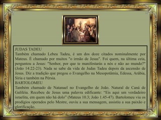 JUDAS TADEU
Também chamado Lebeu Tadeu, é um dos doze citados nominalmente por
Mateus. É chamado por muitos "o irmão de Jesus". Foi quem, na última ceia,
perguntou a Jesus: "Senhor, por que te manifestarás a nós e não ao mundo?"
(João 14:22-23). Nada se sabe da vida de Judas Tadeu depois da ascensão de
Jesus. Diz a tradição que pregou o Evangelho na Mesopotâmia, Edessa, Arábia,
Síria e também na Pérsia.
BARTOLOMEU
Também chamado de Natanael no Evangelho de João. Natural de Caná de
Galiléia. Recebeu de Jesus uma palavra edificante: “Eis aqui um verdadeiro
israelita, em quem não há dolo” (Mateus 10.3; João 1.45-47). Bartolomeu viu os
prodígios operados pelo Mestre, ouviu a sua mensagem, assistiu a sua paixão e
glorificação.
 