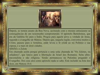 Depois, se tornou arauto da Boa Nova, aceitando com o mesmo entusiasmo as
consequências de um testemunho comprometido. O apóstolo Bartolomeu, que
era da Galiléia foi para a Índia. Pregou para aquele povo a verdade de Jesus,
segundo o evangelho de Mateus. Depois que, naquela região, converteu muitos a
Cristo, passou para a Armênia, onde levou a fé cristã ao rei Polímio e sua
esposa, e a mais de doze cidades.
SIMÃO, o Zelote
Era chamado assim porque pertencia a uma seita chamada de "Os Zelotes, ou
zeladores", que lutava para a libertação de Israel dos Romanos. Seita ultra-
nacionalista e não religiosa. Simão permaneceu na Palestina pregando o
Evangelho. Dos seus atos como apóstolo nada se sabe. Está incluído na lista dos
doze, em Mateus 10.4.
 