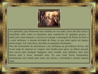 Aos apóstolos, que formavam uma unidade em seu redor, Jesus deu-lhes força e
autoridade sobre todos os demônios para expulsá-los de qualquer pessoa, e
poder para curar doenças; e enviou-os a pregar a mensagem do Reino de Deus e
a curar enfermos: a mesma atividade de Jesus, só que neles agiria em lugares
muito longes. Em vista disso, deu-lhes as seguintes orientações:
Para dar testemunho de desinteresse e de confiança na providência divina, não
levem nada de especial na viagem: nem bastão para apoio ou defesa pessoal,
nem sacola para qualquer bagagem, nem comida, nem dinheiro, nem duas
túnicas para a troca, bastando uma. Na casa onde forem hospedados,
permaneçam sem mudar para outra, até saírem, e terminada a missão naquele
lugar.
 