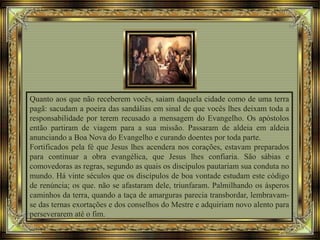 Quanto aos que não receberem vocês, saiam daquela cidade como de uma terra
pagã: sacudam a poeira das sandálias em sinal de que vocês lhes deixam toda a
responsabilidade por terem recusado a mensagem do Evangelho. Os apóstolos
então partiram de viagem para a sua missão. Passaram de aldeia em aldeia
anunciando a Boa Nova do Evangelho e curando doentes por toda parte.
Fortificados pela fé que Jesus lhes acendera nos corações, estavam preparados
para continuar a obra evangélica, que Jesus lhes confiaria. São sábias e
comovedoras as regras, segundo as quais os discípulos pautariam sua conduta no
mundo. Há vinte séculos que os discípulos de boa vontade estudam este código
de renúncia; os que. não se afastaram dele, triunfaram. Palmilhando os ásperos
caminhos da terra, quando a taça de amarguras parecia transbordar, lembravam-
se das ternas exortações e dos conselhos do Mestre e adquiriam novo alento para
perseverarem até o fim.
 