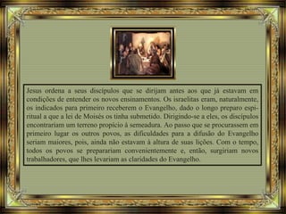 Jesus ordena a seus discípulos que se dirijam antes aos que já estavam em
condições de entender os novos ensinamentos. Os israelitas eram, naturalmente,
os indicados para primeiro receberem o Evangelho, dado o longo preparo espi-
ritual a que a lei de Moisés os tinha submetido. Dirigindo-se a eles, os discípulos
encontrariam um terreno propício à semeadura. Ao passo que se procurassem em
primeiro lugar os outros povos, as dificuldades para a difusão do Evangelho
seriam maiores, pois, ainda não estavam à altura de suas lições. Com o tempo,
todos os povos se preparariam convenientemente e, então, surgiriam novos
trabalhadores, que lhes levariam as claridades do Evangelho.
 