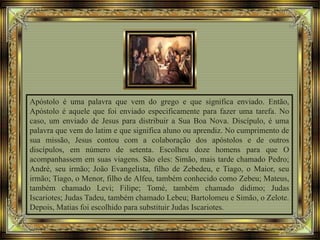 Apóstolo é uma palavra que vem do grego e que significa enviado. Então,
Apóstolo é aquele que foi enviado especificamente para fazer uma tarefa. No
caso, um enviado de Jesus para distribuir a Sua Boa Nova. Discípulo, é uma
palavra que vem do latim e que significa aluno ou aprendiz. No cumprimento de
sua missão, Jesus contou com a colaboração dos apóstolos e de outros
discípulos, em número de setenta. Escolheu doze homens para que O
acompanhassem em suas viagens. São eles: Simão, mais tarde chamado Pedro;
André, seu irmão; João Evangelista, filho de Zebedeu, e Tiago, o Maior, seu
irmão; Tiago, o Menor, filho de Alfeu, também conhecido como Zebeu; Mateus,
também chamado Levi; Filipe; Tomé, também chamado didimo; Judas
Iscariotes; Judas Tadeu, também chamado Lebeu; Bartolomeu e Simão, o Zelote.
Depois, Matias foi escolhido para substituir Judas Iscariotes.
 