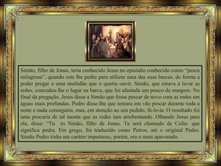 Simão, filho de Jonas, teria conhecido Jesus no episódio conhecido como “pesca
milagrosa”, quando este lhe pediu para utilizar uma das suas barcas, de forma a
poder pregar a uma multidão que o queria ouvir. Simão, que estava a lavar as
redes, concedeu-lhe o lugar na barca, que foi afastada um pouco da margem. No
final da pregação, Jesus disse a Simão que fosse pescar de novo com as redes em
águas mais profundas. Pedro disse-lhe que tentara em vão pescar durante toda a
noite e nada conseguira, mas, em atenção ao seu pedido, fá-lo-ia. O resultado foi
uma pescaria de tal monta que as redes iam arrebentando. Olhando Jesus para
ele, disse: “Tu és Simão, filho de Jonas. Tu será chamado de Cefas. que
significa pedra. Em grego, foi traduzido como Petros, até o original Pedro.
Simão Pedro tinha um caráter impetuoso, porém, era o mais apavorado.
 