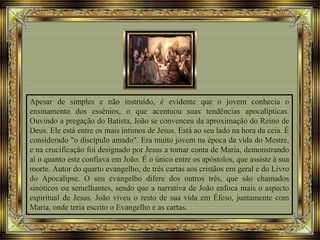 Apesar de simples e não instruído, é evidente que o jovem conhecia o
ensinamento dos essênios, o que acentuou suas tendências apocalípticas.
Ouvindo a pregação do Batista, João se convenceu da aproximação do Reino de
Deus. Ele está entre os mais íntimos de Jesus. Está ao seu lado na hora da ceia. É
considerado "o discípulo amado". Era muito jovem na época da vida do Mestre,
e na crucificação foi designado por Jesus a tomar conta de Maria, demonstrando
aí o quanto este confiava em João. É o único entre os apóstolos, que assiste à sua
morte. Autor do quarto evangelho, de três cartas aos cristãos em geral e do Livro
do Apocalipse. O seu evangelho difere dos outros três, que são chamados
sinóticos ou semelhantes, sendo que a narrativa de João enfoca mais o aspecto
espiritual de Jesus. João viveu o resto de sua vida em Éfeso, juntamente com
Maria, onde teria escrito o Evangelho e as cartas.
 