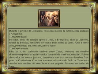 Durante o governo de Domiciano, foi exilado na ilha de Patmos, onde escreveu
o Apocalipse.
TIAGO (O maior)
Pescador, irmão do também apóstolo João, o Evangelista, filho de Zebedeu,
natural de Betsaida, fazia parte do círculo mais íntimo de Jesus. Após a morte
deste, permaneceu em Jerusalém, junto a Pedro.
TIAGO (O menor)
Filho de Alfeu, conhecido também como Zebeu, tornou-se um membro
altamente respeitado da recém-nascida comunidade cristã em Jerusalém. Foi um
observador das normas judaicas, defendendo que estas normas deveriam fazer
parte do Cristianismo. Com isso, tornou-se adversário de Paulo de Tarso nesta
questão, mas também foi conciliador e um pregador fervoroso do ensino de
Jesus.
 