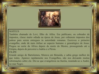 MATEUS
Também chamado de Levi, filho de Alfeu. Era publicano, ou cobrador de
impostos, classe muito odiada na época de Jesus, por cobrarem impostos dos
judeus para serem entregues às autoridade romanas. Escreveu o primeiro
evangelho, onde dá mais ênfase ao aspecto humano e genealógico de Jesus.
Pregou no norte da África depois da morte do Mestre, prosseguindo até a
Etiópia, depois de percorrer a Judéia e a Pérsia.
FILIPE
Grande amigo de Bartolomeu, Morava em Betsaida, e sabia grego melhor do
que todos. Aparece rapidamente nos Evangelhos, não nos deixando muitas
informações sobre ele. Diz-se que evangelizou na Ituréia, reunindo-se a André,
no mar Negro.
 
