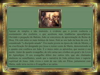 Apesar de simples e não instruído, é evidente que o jovem conhecia o
ensinamento dos essênios, o que acentuou suas tendências apocalípticas.
Ouvindo a pregação do Batista, João se convenceu da aproximação do Reino de
Deus. Ele está entre os mais íntimos de Jesus. Está ao seu lado na hora da ceia. É
considerado "o discípulo amado". Era muito jovem na época da vida do Mestre, e
na crucificação foi designado por Jesus a tomar conta de Maria, demonstrando aí
o quanto este confiava em João. É o único entre os apóstolos, que assiste à sua
morte. Autor do quarto evangelho, de três cartas aos cristãos em geral e do Livro
do Apocalipse. O seu evangelho difere dos outros três, que são chamados
sinóticos ou semelhantes, sendo que a narrativa de João enfoca mais o aspecto
espiritual de Jesus. João viveu o resto de sua vida em Éfeso, juntamente com
Maria, onde teria escrito o Evangelho e as cartas.
 