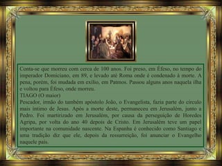 Conta-se que morreu com cerca de 100 anos. Foi preso, em Éfeso, no tempo do
imperador Domiciano, em 89, e levado até Roma onde é condenado à morte. A
pena, porém, foi mudada em exílio, em Patmos. Passou alguns anos naquela ilha
e voltou para Éfeso, onde morreu.
TIAGO (O maior)
Pescador, irmão do também apóstolo João, o Evangelista, fazia parte do círculo
mais íntimo de Jesus. Após a morte deste, permaneceu em Jerusalém, junto a
Pedro. Foi martirizado em Jerusalém, por causa da perseguição de Horedes
Agripa, por volta do ano 40 depois de Cristo. Em Jerusalém teve um papel
importante na comunidade nascente. Na Espanha é conhecido como Santiago e
uma tradição diz que ele, depois da ressurreição, foi anunciar o Evangelho
naquele país.
 