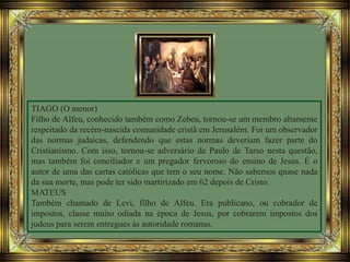 TIAGO (O menor)
Filho de Alfeu, conhecido também como Zebeu, tornou-se um membro altamente
respeitado da recém-nascida comunidade cristã em Jerusalém. Foi um observador
das normas judaicas, defendendo que estas normas deveriam fazer parte do
Cristianismo. Com isso, tornou-se adversário de Paulo de Tarso nesta questão,
mas também foi conciliador e um pregador fervoroso do ensino de Jesus. É o
autor de uma das cartas católicas que tem o seu nome. Não sabemos quase nada
da sua morte, mas pode ter sido martirizado em 62 depois de Cristo.
MATEUS
Também chamado de Levi, filho de Alfeu. Era publicano, ou cobrador de
impostos, classe muito odiada na época de Jesus, por cobrarem impostos dos
judeus para serem entregues às autoridade romanas.
 