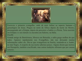 Escreveu o primeiro evangelho, onde dá mais ênfase ao aspecto humano e
genealógico de Jesus. Pregou no norte da África depois da morte do Mestre,
prosseguindo até a Etiópia, depois de percorrer a Judéia e a Pérsia. Teria morrido
em Etiópia e o seu túmulo se encontra em Salerno, na Itália.
FILIPE
Grande amigo de Bartolomeu, Morava em Betsaida, e sabia grego melhor do que
todos. Aparece rapidamente nos Evangelhos, não nos deixando muitas
informações sobre ele. Diz-se que evangelizou na Ituréia, reunindo-se a André,
no mar Negro. A respeito da sua morte sabemos pouco. Alguns dizem que morreu
em Hierapolis, também crucificado, mas outras tradições afirmam que por causas
naturais.
 