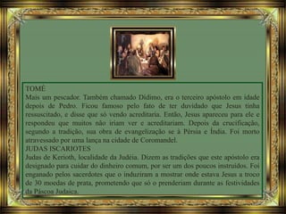 TOMÉ
Mais um pescador. Também chamado Dídimo, era o terceiro apóstolo em idade
depois de Pedro. Ficou famoso pelo fato de ter duvidado que Jesus tinha
ressuscitado, e disse que só vendo acreditaria. Então, Jesus apareceu para ele e
respondeu que muitos não iriam ver e acreditariam. Depois da crucificação,
segundo a tradição, sua obra de evangelização se à Pérsia e Índia. Foi morto
atravessado por uma lança na cidade de Coromandel.
JUDAS ISCARIOTES
Judas de Kerioth, localidade da Judéia. Dizem as tradições que este apóstolo era
designado para cuidar do dinheiro comum, por ser um dos poucos instruídos. Foi
enganado pelos sacerdotes que o induziram a mostrar onde estava Jesus a troco
de 30 moedas de prata, prometendo que só o prenderiam durante as festividades
da Páscoa Judaica.
 