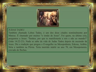 JUDAS TADEU
Também chamado Lebeu Tadeu, é um dos doze citados nominalmente por
Mateus. É chamado por muitos "o irmão de Jesus". Foi quem, na última ceia,
perguntou a Jesus: "Senhor, por que te manifestarás a nós e não ao mundo?"
(João 14:22-23). Nada se sabe da vida de Judas Tadeu depois da ascensão de
Jesus. Diz a tradição que pregou o Evangelho na Mesopotâmia, Edessa, Arábia,
Síria e também na Pérsia. Teria morrido mártir no ano 70, em Mesopotamia.
cravado de flechas.
 