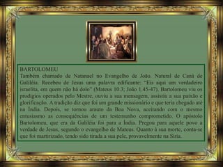 BARTOLOMEU
Também chamado de Natanael no Evangelho de João. Natural de Caná de
Galiléia. Recebeu de Jesus uma palavra edificante: “Eis aqui um verdadeiro
israelita, em quem não há dolo” (Mateus 10.3; João 1.45-47). Bartolomeu viu os
prodígios operados pelo Mestre, ouviu a sua mensagem, assistiu a sua paixão e
glorificação. A tradição diz que foi um grande missionário e que teria chegado até
na Índia. Depois, se tornou arauto da Boa Nova, aceitando com o mesmo
entusiasmo as consequências de um testemunho comprometido. O apóstolo
Bartolomeu, que era da Galiléia foi para a Índia. Pregou para aquele povo a
verdade de Jesus, segundo o evangelho de Mateus. Quanto à sua morte, conta-se
que foi martirizado, tendo sido tirada a sua pele, provavelmente na Síria.
 