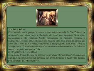 SIMÃO, o Zelote
Era chamado assim porque pertencia a uma seita chamada de "Os Zelotes, ou
zeladores", que lutava para a libertação de Israel dos Romanos. Seita ultra-
nacionalista e não religiosa. Simão permaneceu na Palestina pregando o
Evangelho. Dos seus atos como apóstolo nada se sabe. Está incluído na lista dos
doze, em Mateus 10.4. Morreu, como conta a tradição, junto com Judas Tadeu, na
Mesopotamia. É o apóstolo associado ao movimento dos revoltosos da Palestina
contra o império romano, os Zelotas.
O 13º APÓSTOLO - MATIAS
É um nome frequente entre os hebreus e quer dizer "dom de Deus". É o apóstolo
que recebeu como dom o ser agregado aos Doze, tomando o lugar vago deixado
pela deserção de Judas Iscariotes.
 