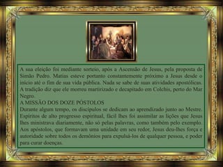 A sua eleição foi mediante sorteio, após a Ascensão de Jesus, pela proposta de
Simão Pedro. Matias esteve portanto constantemente próximo a Jesus desde o
início até o fim de sua vida pública. Nada se sabe de suas atividades apostólicas.
A tradição diz que ele morreu martirizado e decapitado em Colchis, perto do Mar
Negro.
A MISSÃO DOS DOZE PÓSTOLOS
Durante algum tempo, os discípulos se dedicam ao aprendizado junto ao Mestre.
Espíritos de alto progresso espiritual, fácil lhes foi assimilar as lições que Jesus
lhes ministrava diariamente, não só pelas palavras, como também pelo exemplo.
Aos apóstolos, que formavam uma unidade em seu redor, Jesus deu-lhes força e
autoridade sobre todos os demônios para expulsá-los de qualquer pessoa, e poder
para curar doenças.
 