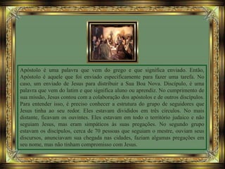 Apóstolo é uma palavra que vem do grego e que significa enviado. Então,
Apóstolo é aquele que foi enviado especificamente para fazer uma tarefa. No
caso, um enviado de Jesus para distribuir a Sua Boa Nova. Discípulo, é uma
palavra que vem do latim e que significa aluno ou aprendiz. No cumprimento de
sua missão, Jesus contou com a colaboração dos apóstolos e de outros discípulos.
Para entender isso, é preciso conhecer a estrutura do grupo de seguidores que
Jesus tinha ao seu redor. Eles estavam divididos em três círculos. No mais
distante, ficavam os ouvintes. Eles estavam em todo o território judaico e não
seguiam Jesus, mas eram simpáticos às suas pregações. No segundo grupo
estavam os discípulos, cerca de 70 pessoas que seguiam o mestre, ouviam seus
discursos, anunciavam sua chegada nas cidades, faziam algumas pregações em
seu nome, mas não tinham compromisso com Jesus.
 