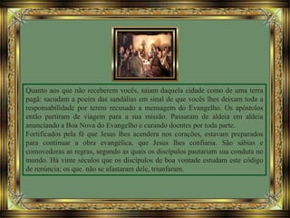 Quanto aos que não receberem vocês, saiam daquela cidade como de uma terra
pagã: sacudam a poeira das sandálias em sinal de que vocês lhes deixam toda a
responsabilidade por terem recusado a mensagem do Evangelho. Os apóstolos
então partiram de viagem para a sua missão. Passaram de aldeia em aldeia
anunciando a Boa Nova do Evangelho e curando doentes por toda parte.
Fortificados pela fé que Jesus lhes acendera nos corações, estavam preparados
para continuar a obra evangélica, que Jesus lhes confiaria. São sábias e
comovedoras as regras, segundo as quais os discípulos pautariam sua conduta no
mundo. Há vinte séculos que os discípulos de boa vontade estudam este código
de renúncia; os que. não se afastaram dele, triunfaram.
 