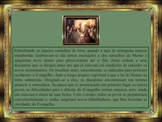 Palmilhando os ásperos caminhos da terra, quando a taça de amarguras parecia
transbordar, lembravam-se das ternas exortações e dos conselhos do Mestre e
adquiriam novo alento para perseverarem até o fim. Jesus ordena a seus
discípulos que se dirijam antes aos que já estavam em condições de entender os
novos ensinamentos. Os israelitas eram, naturalmente, os indicados para primeiro
receberem o Evangelho, dado o longo preparo espiritual a que a lei de Moisés os
tinha submetido. Dirigindo-se a eles, os discípulos encontrariam um terreno
propício à semeadura. Ao passo que se procurassem em primeiro lugar os outros
povos, as dificuldades para a difusão do Evangelho seriam maiores, pois, ainda
não estavam à altura de suas lições. Com o tempo, todos os povos se preparariam
convenientemente e, então, surgiriam novos trabalhadores, que lhes levariam as
claridades do Evangelho.
 