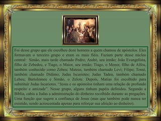 Foi desse grupo que ele escolheu doze homens a quem chamou de apóstolos. Eles
formavam o terceiro grupo e eram os mais fiéis. Faziam parte desse núcleo
central: Simão, mais tarde chamado Pedro; André, seu irmão; João Evangelista,
filho de Zebedeu, e Tiago, o Maior, seu irmão; Tiago, o Menor, filho de Alfeu,
também conhecido como Zebeu; Mateus, também chamado Levi; Filipe; Tomé,
também chamado Dídimo; Judas Iscariotes; Judas Tadeu, também chamado
Lebeu; Bartolomeu e Simão, o Zelote. Depois, Matias foi escolhido para
substituir Judas Iscariotes. “Jesus e os apóstolos tinham uma relação de profundo
respeito e amizade”. Nesse grupo, alguns tinham papéis definidos. Segundo a
Bíblia, cabia a Judas a administração do dinheiro recolhido durante as pregações.
Uma função que sugere a confiança de Jesus (mas que também pode nunca ter
existido, sendo acrescentada apenas para reforçar sua afeição ao dinheiro).
 