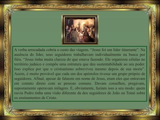 A verba arrecadada cobria o custo das viagens. “Jesus foi um líder itinerante”. Na
ausência do líder, seus seguidores trabalhavam individualmente na busca por
fiéis. “Jesus tinha muita clareza do que estava fazendo. Ele organizou células no
território judaico e compôs uma estrutura que deu sustentabilidade ao seu poder.
Isso explica por que o cristianismo sobreviveu mesmo depois de sua morte”.
Assim, é muito provável que cada um dos apóstolos tivesse um grupo próprio de
seguidores. Afinal, apesar de falarem em nome de Jesus, eram eles que entravam
em contato direto com as pessoas comuns. Davam conselhos, pregavam,
supostamente operavam milagres. E, obviamente, faziam isso a seu modo: quem
ouvia Pedro tinha uma visão diferente da dos seguidores de João ou Tomé sobre
os ensinamentos de Cristo.
 