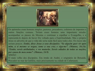 Os apóstolos eram homens simples; pastores, pescadores, coletores de impostos e
outras funções comuns. Teriam esses homens uma importante missão:
acompanhar os passos do Messias e continuar a espalhar o Evangelho, e a
representá-lo depois de haver Ele voltado para a Espiritualidade. Mas o próprio
Jesus os advertiu de que a vida não seria nada fácil para todos eles. Os riscos não
seriam poucos. Então, disse Jesus a seus discípulos: “Se alguém quer vir após
mim, a si mesmo se negue, tome a sua cruz e siga-me”. (Mateus, 16:24).
“Então, sereis atribulados, e vos matarão. Sereis odiados de todas as nações,
por causa do meu nome”. (Mateus, 24:9)
SIMÃO
O mais velho dos discípulos. Era irmão de André, e originário de Betsaida.
Pescador no mar da Galiléia, mais precisamente na cidade de Cafarnaum.
 