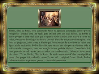 Simão, filho de Jonas, teria conhecido Jesus no episódio conhecido como “pesca
milagrosa”, quando este lhe pediu para utilizar uma das suas barcas, de forma a
poder pregar a uma multidão que o queria ouvir. Simão, que estava a lavar as
redes, concedeu-lhe o lugar na barca, que foi afastada um pouco da margem. No
final da pregação, Jesus disse a Simão que fosse pescar de novo com as redes em
águas mais profundas. Pedro disse-lhe que tentara em vão pescar durante toda a
noite e nada conseguira, mas, em atenção ao seu pedido, fá-lo-ia. O resultado foi
uma pescaria de tal monta que as redes iam arrebentando. Olhando Jesus para
ele, disse: “Tu és Simão, filho de Jonas. Tu será chamado de Cefas. que significa
pedra. Em grego, foi traduzido como Petros, até o original Pedro. Simão Pedro
tinha um caráter impetuoso, porém, era o mais apavorado.
 