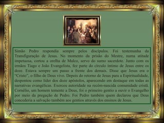 Simão Pedro respondia sempre pelos discípulos. Foi testemunha da
Transfiguração de Jesus. No momento da prisão do Mestre, numa atitude
impetuosa, cortou a orelha de Malco, servo do sumo sacerdote. Junto com os
irmãos Tiago e João Evangelista, fez parte do círculo íntimo de Jesus entre os
doze. Estava sempre um passo a frente dos demais. Disse que Jesus era o
“Cristo”, o filho de Deus vivo. Depois do retorno de Jesus para a Espiritualidade,
despontou como líder dos doze apóstolos, aparecendo em destaque em todas as
narrativas evangélicas. Exerceu autoridade na recém-nascida comunidade cristã.
Cornélio, um homem temente a Deus, foi o primeiro gentio a ouvir o Evangelho
por meio da pregação de Pedro. Foi Pedro também quem declarou que Deus
concederia a salvação também aos gentios através dos ensinos de Jesus.
 