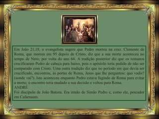 Em João 21,18, o evangelista sugere que Pedro morreu na cruz. Clemente de
Roma, que morreu em 95 depois de Cristo, diz que a sua morte aconteceu no
tempo de Nero, por volta do ano 64. A tradição posterior diz que os romanos
crucificaram Pedro de cabeça para baixo, pois o apóstolo teria pedido de não ser
comparado com Cristo. Uma outra tradição diz que no período em que devia ser
crucificado, encontrou, às portas de Roma, Jesus que lhe perguntou: quo vadis?
(aonde vai?). Isto aconteceu enquanto Pedro estava fugindo de Roma para evitar
a morte; o encontro teria mudado a sua decisão e voltou para Roma.
ANDRÉ
Foi discípulo de João Batista. Era irmão de Simão Pedro e, como ele, pescador
em Cafarnaum.
 