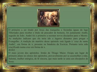 O primeiro a ser tirado por Jesus das tranquilas e fecundas águas do lago
Tiberíades para receber o título de pescador de homens, foi justamente André,
seguido de João. André foi o primeiro a recrutar novos discípulos para o Mestre.
As tradições indicam que ele teria ido a lugares distantes para pregar o
Evangelho. A tradição do martírio desse apóstolo está ligada à ‘cruz de santo
André’, em forma de x, presente na bandeira da Escócia. Portanto teria sido
crucificado numa cruz em forma de x.
JOÃO
O mais jovem dos apóstolos. Irmão de Thiago Maior. Ocupa um lugar de
primeiro plano no elenco dos apóstolos, provavelmente por se assemelhar a mãe,
Salomé, mulher enérgica, de fé sincera, que mais tarde se uniu aos discípulos de
Jesus.
 